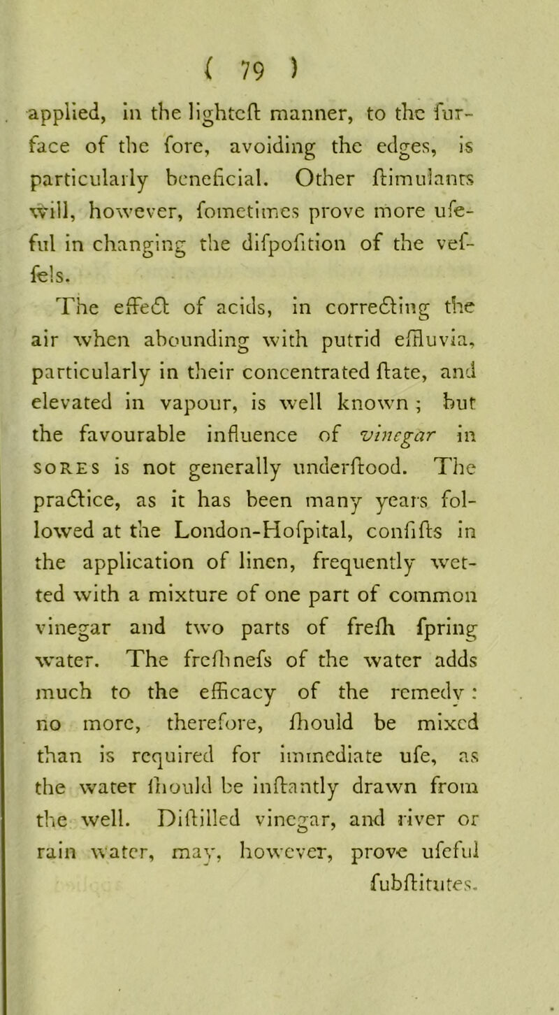 applied, ill the llghtcft manner, to the fur- face of the fore, avoiding the edges, is particularly beneficial. Other jflimuianrs will, however, foinetimes prove more ufe- ful in changing the difpofition of the vef- fels. The efFe61; of acids, in corredfing the air when abounding with putrid efHuvia, particularly in their concentrated flate, and elevated in vapour, is well known ; but the favourable influence of vinegar in SORES is not generally underftood. The pradlice, as it has been many years fol- lowed at the London-Hofpltal, confifts in the application of linen, frequently wet- ted with a mixture of one part of common vinegar and two parts of frefh fpring water. The frenmefs of the water adds much to the efhcacy of the remedv: no more, therefore, fhould be mixed than is required for immediate ufe, as the water liiould be Inftantly drawn from the well. Diflilled vinegar, and river or rain Water, may, however, prove ufefui fubfHtutes.