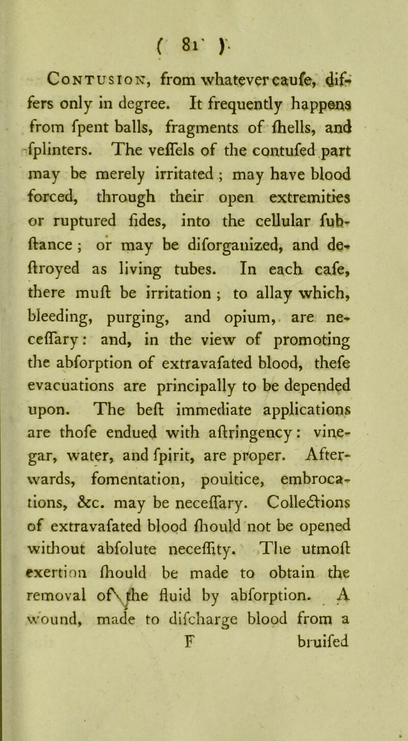 ( 8r )'. Contusion, from whatevercaufe, dif-» fers only in degree. It frequently happ@n3 from fpent balls, fragments of fhells, and fplinters. The veflels of the contufed part may be merely irritated ; may have blood forced, through their open extremities or ruptured fides, into the cellular fub* ftance ; or may be diforganized, and de-» ftroyed as living tubes. In each cafe, there muft be irritation ; to allay which, bleeding, purging, and opium,, are ne- ceflary: and, in the view of promoting the abforption of extravafated blood, thefe evacuations are principally to be depended upon. The beft immediate applications are thofe endued with aftringency: vine- gar, water, and fpirit, are proper. After- wards, fomentation, poultice, embroca- tions, &c. may be neceffary. Colle6Iions of extravafated blood lliould not be opened witliout abfolute neceffity. The utmoft exertion fliould be made to obtain the removal of\,|:he fluid by abforption. A wound, made to difcharge blood from a F biuifed