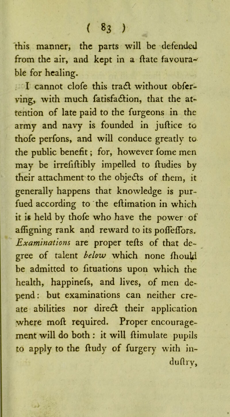 'this manner, the parts will be defended from the air, and kept in a flate favoura-^ ble for healing. . I cannot clofe this tra6l without obfer- ving, with much fatisfadlion, that the at- tention of late paid to the furgeons in the army and navy is founded in juftice to thofe perfons, and will conduce greatly to the public benefit; for, however fome men may be irreliftibly impelled to lludies by their attachment to the objedls of them, it generally happens that knowledge is pur- fued according to the eftimation in which it is held by thofe who have the power • of afligning rank and reward to its pofleflbrs. Examinations are proper tefts of that de- gree of talent below which none fhoukl be admitted to fituations upon which the health, happinefs, and lives, of men de- pend; but examinations can neither cre- ate abilities nor direct their application where moft required. Proper encourage- ment will do both : it will ftimulate pupils to apply to the ftudy of furgery with in- duflrv,