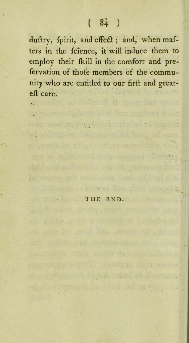 duflry, fpirit, and efFe£t; and, when maf- ters in the fcience, it will induce them to employ their Ikill in the comfort and pre- fervation of thofe members of the commu- nity who are entitled to our firft and great- eft cafe. THE END.