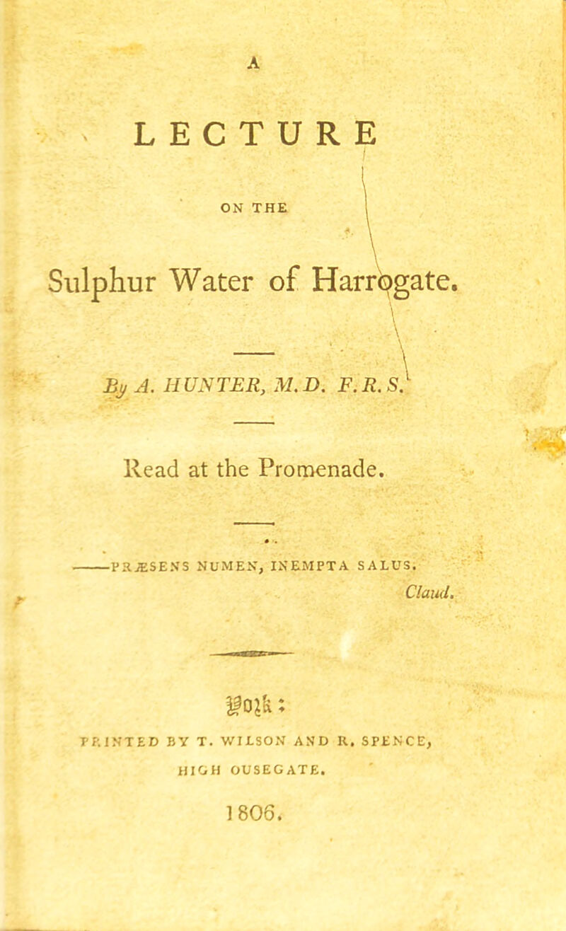 LECTURE ON THE Sulphur Water of Harrogate. Bj/ A. HUNTER, M. D. F. R. S. Read at the Promenade. -PRiESENS NUMEN, INEMPTA SALUS. Claud. T'f-.IN-TED BY T. V/ILSON AND R, SPtNCE, HIGH OUSEGATE. 1806.