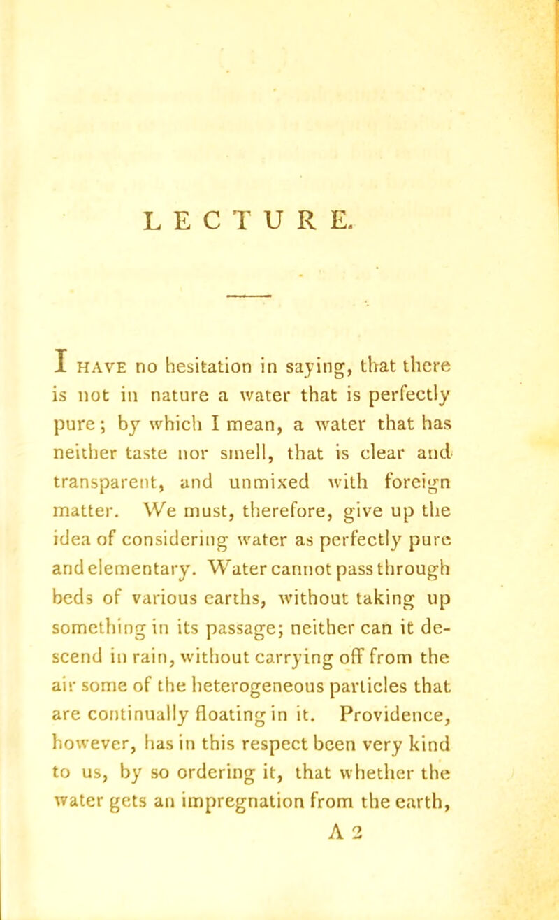 I HAVE no hesitation in saying, that there is not in nature a water that is perfectly pure; by which I mean, a water that has neither taste nor smell, that is clear and transparent, and unmixed with forei<rn matter. We must, therefore, give up the idea of considering water as perfectly pure and elementary. Water cannot pass through beds of various earths, without taking up something in its passage; neither can it de- scend in rain, without carrying off from the air some of the heterogeneous particles that are continually floating in it. Providence, however, has in this respect been very kind to us, by so ordering it, that whether the water gets an impregnation from the earth, A 2