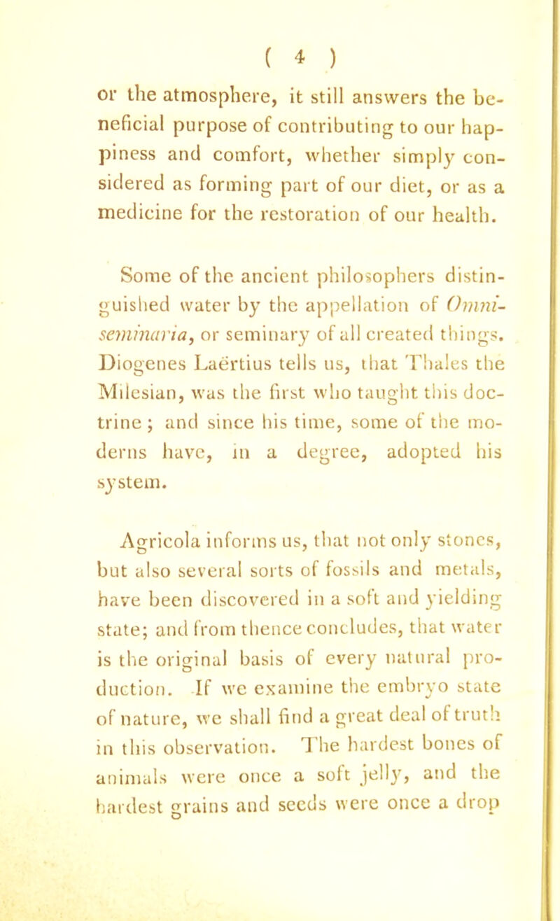 or the atmosphere, it still answers the be- neficial purpose of contributing to our hap- piness and comfort, whether simply con- sidered as forming part of our diet, or as a medicine for the restoration of our health. Some of the ancient philosophers distin- guislied water by the appellation of Onmi- seminaria, or seminary of all created things. Diogenes Laertius tells us, that Thales the Milesian, was the first who taught this doc- trine ; and since liis time, some of the mo- derns have, in a degree, adopted his system. Agricola informs us, tliat not only stones, but also several sorts of fossils and metals, have been discovered in a soft and yielding state; and from thence concludes, that water is the original basis of every natural pro- duction. If we examine the embryo state of nature, we shall find a great deal of truth in this observation. The hardest bones of animals were once a soft jelly, and the hardest grains and seeds were once a drop