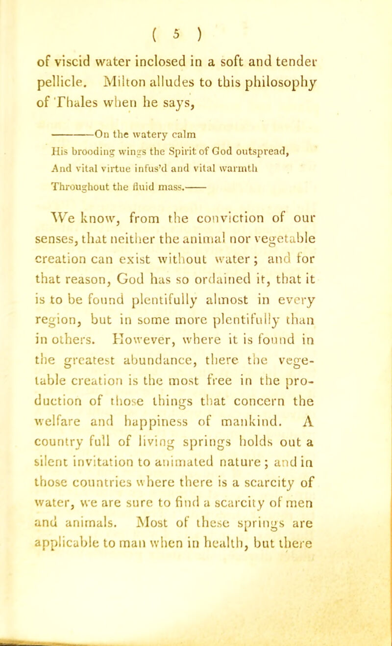 of viscid water inclosed in a soft and tendei pellicle, Milton alludes to this philosophy of Thales when he says, On the watery calm His brooding vvinis the Spirit of God outspread. And vital virtue infus'd and vital warmth Throughout the fluid mass. We know, from the conviction of our senses, that neither the animal nor vegetable creation can exist without water; and tor that reason, God has so ordained it, that it is to be found plentifully almost in every region, but in some more plentifully than in others. However, where it is found in the greatest abundance, there the vege- table creation is the most free in the pro- duction of those things tliat concern the welfare and happiness of mankind. A country full of living springs holds out a silent invitation to animated nature ; and in those countries where there is a scarcity of water, we are sure to find a scarcity of men and animals. Most of these springs are applicable to man when in health, but there