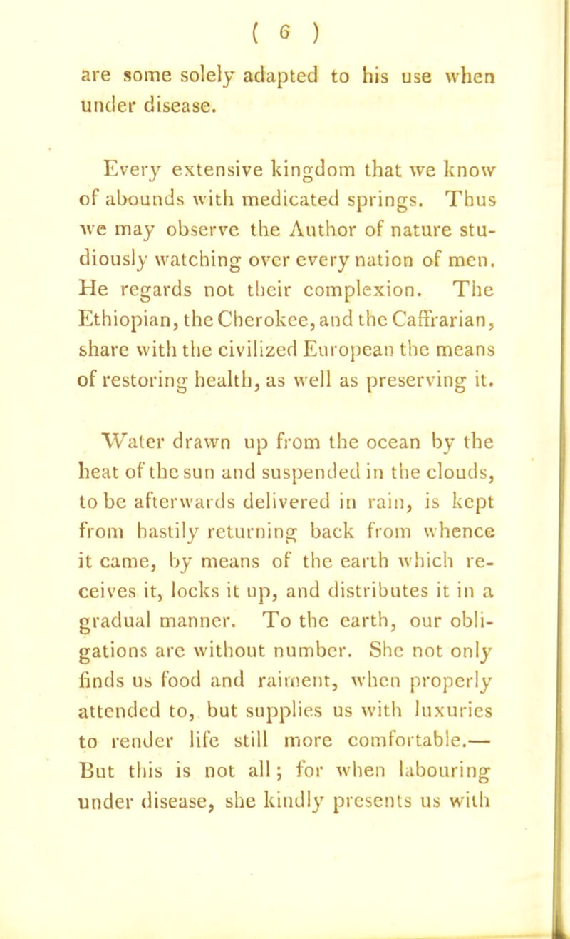 are some solely adapted to his use when under disease. Every extensive kingdom that we know of abounds with medicated springs. Thus Ave may observe the Author of nature stu- diously watching over every nation of men. He regards not their complexion. The Ethiopian, the Cherokee, and the CaflVarian, share with the civilized European the means of restoring health, as well as preserving it. Water drawn up from the ocean by the heat of the sun and suspended in the clouds, to be afterwards delivered in rain, is kept from hastily returning back from whence it came, by means of the earth which re- ceives it, locks it up, and distributes it in a gradual manner. To the earth, our obli- gations are without number. She not only linds us food and raiment, when properly attended to, but supplies us with luxuries to render life still more comfortable.— But this is not all; for when labouring under disease, she kindly presents us with