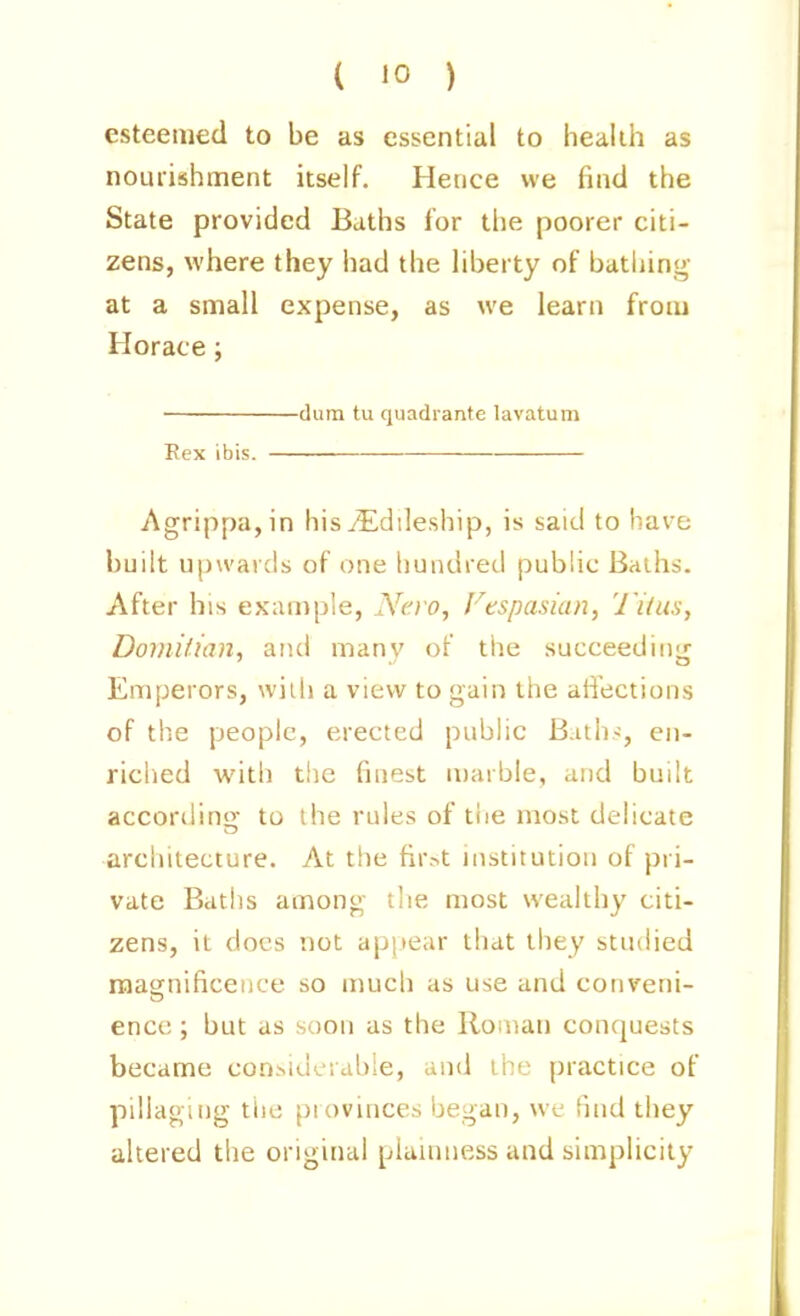 esteemed to be as essential to health as nourishment itself. Hence we find the State provided Baths for the poorer citi- zens, where they had the liberty of bathing at a small expense, as we learn from Horace; dura tu quadrante lavatum Rex ibis. Agrippa,in his.(Edileship, is said to have built upwards of one hundred public Baihs. After his example, Nero, Fespasian, Tiius, Doinitian, and many of the succeedinjr Emperors, wiih a view to gain the ati'ections of the people, erected public Biths, en- riched with tlie finest marble, and built accordino; to the rules of the most delicate architecture. At the fir.>t institution of pri- vate Baths among the most wealthy citi- zens, it docs not apjiear that they studied raasfnificeiice so mucli as use and conveni- enci;; but as soon as the Roman conquests became con.>.iuci able, and the practice of pillaging tiie provinces began, we find they altered the original plainness and simplicity
