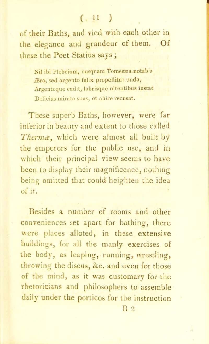 ( ) of their Baths, and vied with each other m the elegance and grandeur of them. Of these tlie Poet Statins says ; Nil ibi Plebeium, nusqiiam Tomessca notabis iEra, sed aigento felix propellitur unda, Argentoque cadit, labrisque niteutibus instat Delicias mirata suas, et abire recusat. These superb Baths, however, were far inferior in beauty and extent to those called Thenna, which were almost all built by the emperors for the pubhc use, and in which their principal view seems to have been to display their magnificence, nothing beins: omitted that could heiohten the idea of It. Besides a number of rooms and other conveniences set apart for bathing, there were places alloted, in these extensive buildings, for all the manly exercises of the body, as leaping, running, wrestling, throwing the discus, &c. and even for those of the mind, as it was customary for the rhetoricians and philosophers to assemble daily under the porticos for the instruction B 2