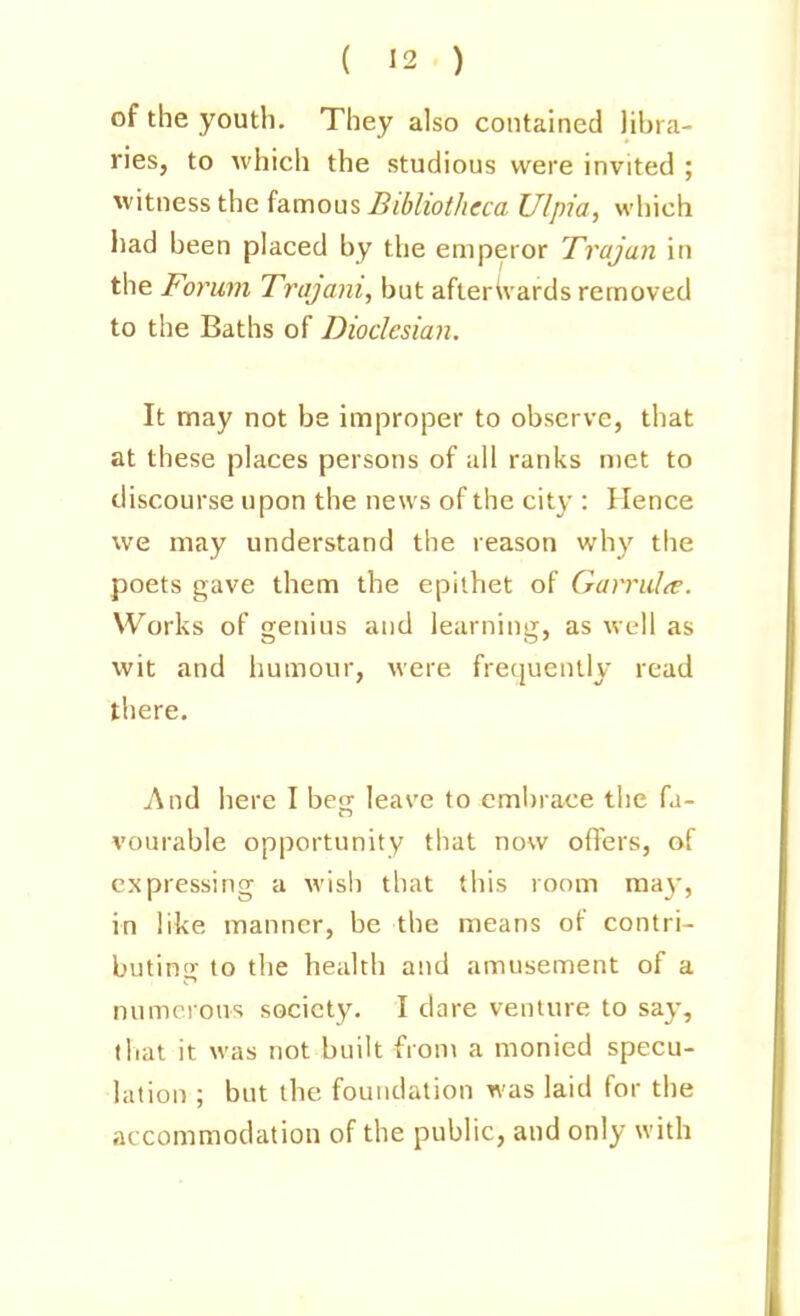 of the youth. They also contained libra- ries, to which the studious were invited ; witness the famous Bibliotheca Ulpia, which had been placed by the emperor Trajan in the Forum Trajani, but afterWards removed to the Baths of Diodcsian. It may not be improper to observe, that at these places persons of all ranks met to discourse upon the news of the city : Hence we may understand the reason why the poets gave them the epithet of Garrul^e. Works of genius and learning, as well as wit and humour, were frequently read there. i\nd here I beg leave to embrace the fa- vourable opportunity that now offers, of expressing a wish that this room ma}', in like manner, be the means of contri- buting to the health and amusement of a numerous society. I dare venture to say, that it was not built froni a monied specu- lation ; but the foundation was laid for the accommodation of the public, and only with