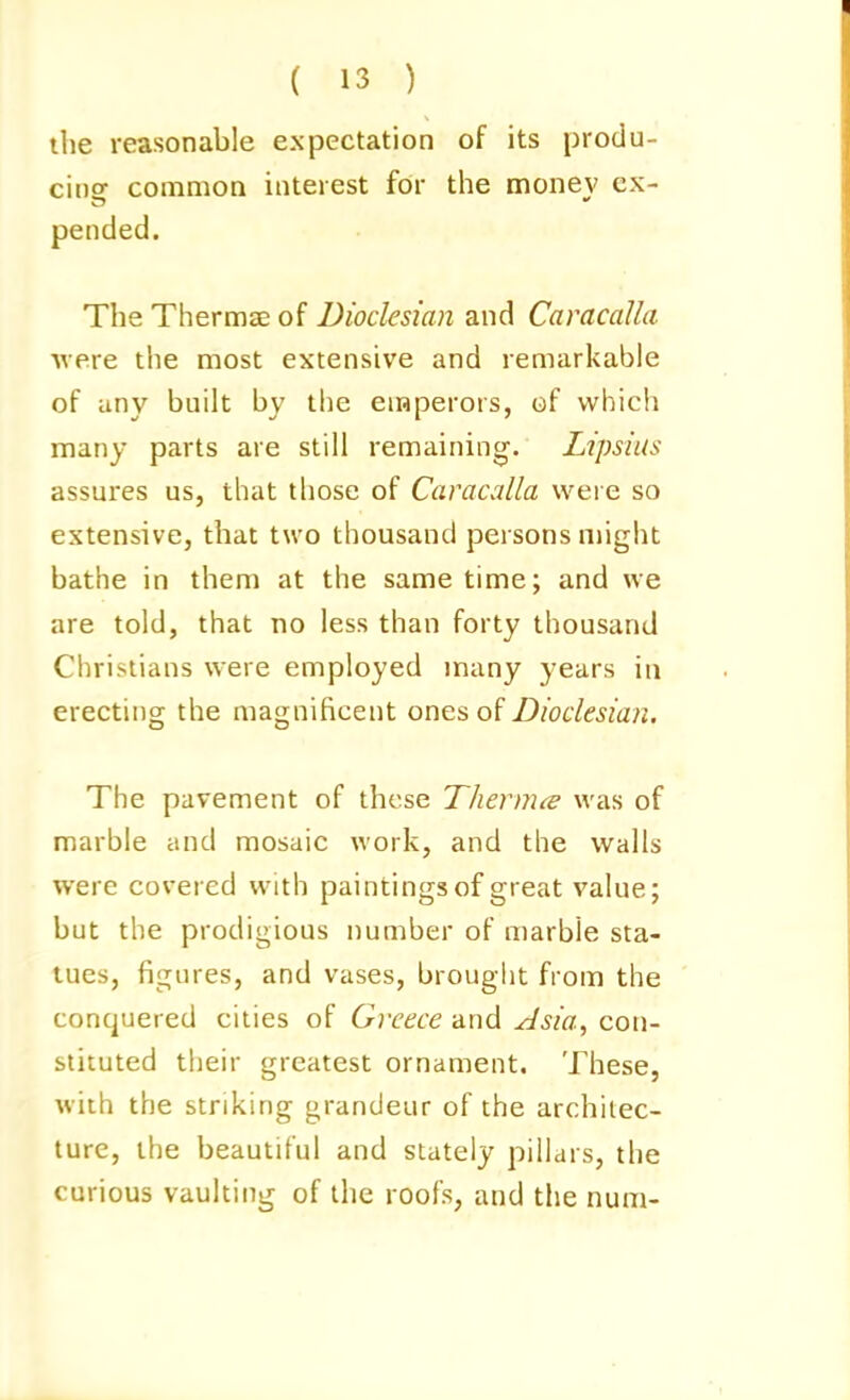 the reasonable expectation of its produ- cing common interest for the money ex- pended. The Thermae of Dioclesian and Caracalla were the most extensive and remarkable of any built by the enaperors, of which many parts are still remaining'. Lipsius assures us, that those of Caracalla were so extensive, that two thousand persons might bathe in them at the same time; and we are told, that no less than forty thousand Christians were employed many years in erecting the magnificent ones of Dioclesian. The pavement of these Thermce was of marble cind mosaic work, and the walls were covered with paintings of great value; but the prodigious number of marble sta- tues, figures, and vases, brought from the conquered cities of Greece and Asia^ con- stituted their greatest ornament. These, with the striking grandeur of the architec- ture, the beautiful and stately pillars, the curious vaulting of the roofs, and the num-