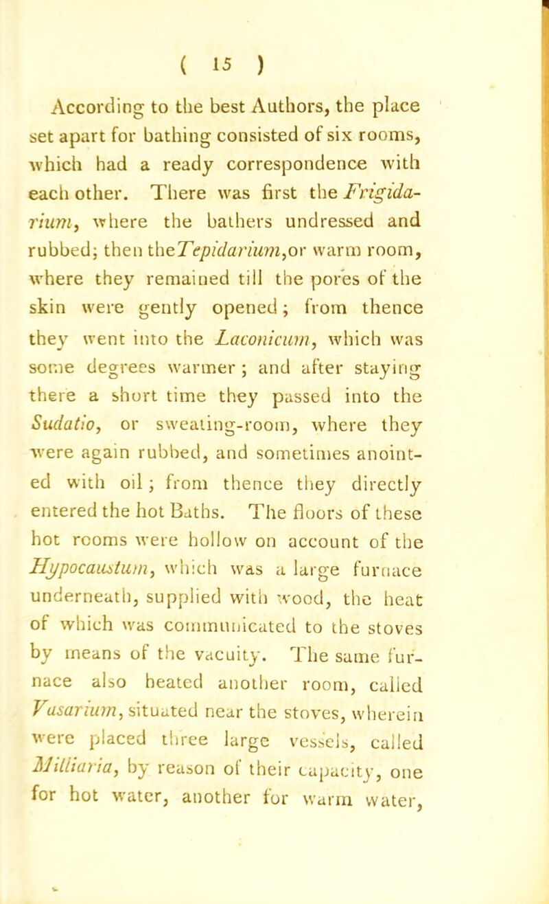 According to the best Authors, the place set apart for bathing consisted of six rooms, which had a ready correspondence with each other. There was first tlie Frigida- riiim, where the bathers undressed and rubbed; then theTepidarium^ov warm room, where they remained till the pores of the skin were gently opened; from thence they went into the Laconicurn, which was some degrees warmer ; and after staying there a short time they passed into the Sudatio, or sweaiing-room, where they were again rubbed, and sometimes anoint- ed with oil; from thence they directly entered the hot Baths. The floors of these hot rooms were hollow on account of the Hj/pocaiOitiDn, which was a large furnace underneath, supplied with wood, the heat of which was communicated to the stoves by means of the vacuity. The same fur- nace also heated auolijer room, called Vasarium, situated near the stoves, wherein were placed three large ves^cibi, called MiUiayia, by reason of their capacity, one for hot water, another for warm water,