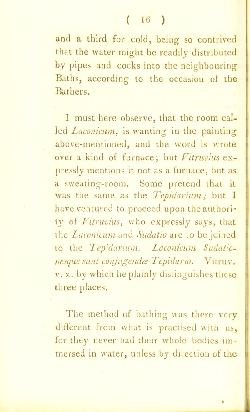 and a third for cold, being so contrived that the water might be readily distributed by pipes and cocks into the neighbouring Baths, according to the occasion of the Bathers. I must here observe, that the room cal- led Lacomcum, is wanting in the painting above-mentioned, and the word is wrote over a kind of furnace; but ritmvius CX' pressly mentions it not as a furnace, but as a sweating-room. Some pretend that it was the same as the Tepidarium; but 1 have ventured to proceed upon theauthori- (}' of Viti'uvius, who expressly says, that the Laconicum and Sudatio are to be joined to the Tepidariuiii. Laconicum Sitdat.'o- nesquc sunt conjugend(e Tepklario. Yitruv. V. X. by which he plainly disiinguishes these three places. The method of bathing was there very different from what is practised witli us, for they never had their whole bodies im- mersed in water, unless by diieclion of tiie
