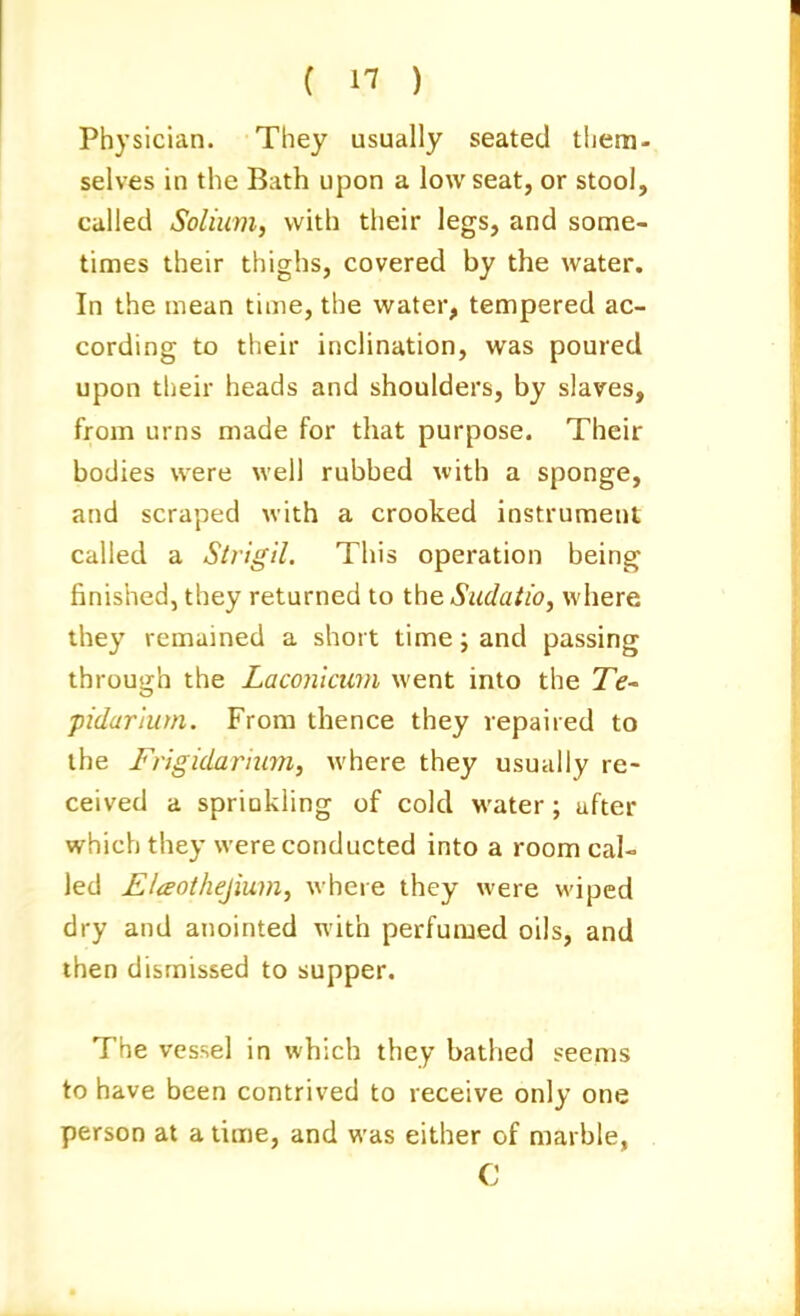 Physician. They usually seated them- selves in the Bath upon a low seat, or stool, called Solium, with their legs, and some- times their thighs, covered by the water. In the mean time, the water, tempered ac- cording to their inclination, was poured upon their heads and shoulders, by slaves, from urns made for that purpose. Their bodies were well rubbed with a sponge, and scraped with a crooked instrument called a Strigil. This operation being finished, they returned to the. Sudaiio, where they remained a short time j and passing through the Laconlcum went into the JV- pidarlutn. From thence they repaired to the Frigidarium, where they usually re- ceived a sprinkling of cold water; after which they were conducted into a room cal- led Elaothejium, where they were wiped dry and anointed with perfumed oils, and then dismissed to supper. The vessel in which they bathed seems to have been contrived to receive only one person at a time, and was either of marble, C