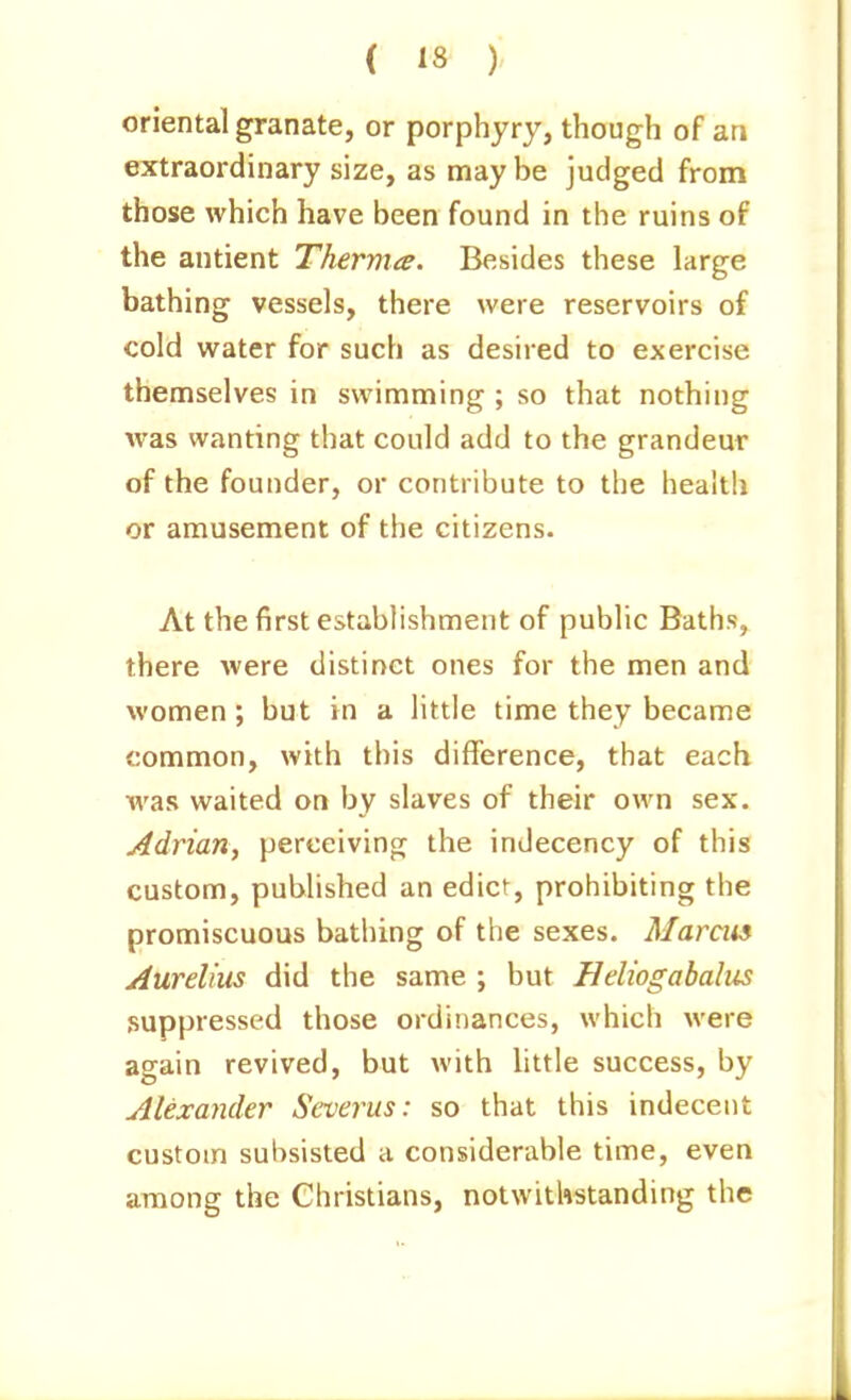 oriental granate, or porphyry, though of an extraordinary size, as maybe judged from those which have been found in the ruins of the antient Therma. Besides these large bathing vessels, there were reservoirs of cold water for such as desired to exercise themselves in swimming ; so that nothing was wanting that could add to the grandeur of the founder, or contribute to the health or amusement of the citizens. At the first establishment of public Baths, there were distinct ones for the men and women ; but in a little time they became common, with this difference, that each was waited on by slaves of their own sex. Adrian, perceiving the indecency of this custom, published an edict, prohibiting the promiscuous batliing of the sexes. Marais Aurelius did the same ; but Heliogabalus suppressed those ordinances, which were again revived, but with little success, by Alexander Scverus: so that this indecent custom subsisted a considerable time, even among the Christians, notwithstanding the