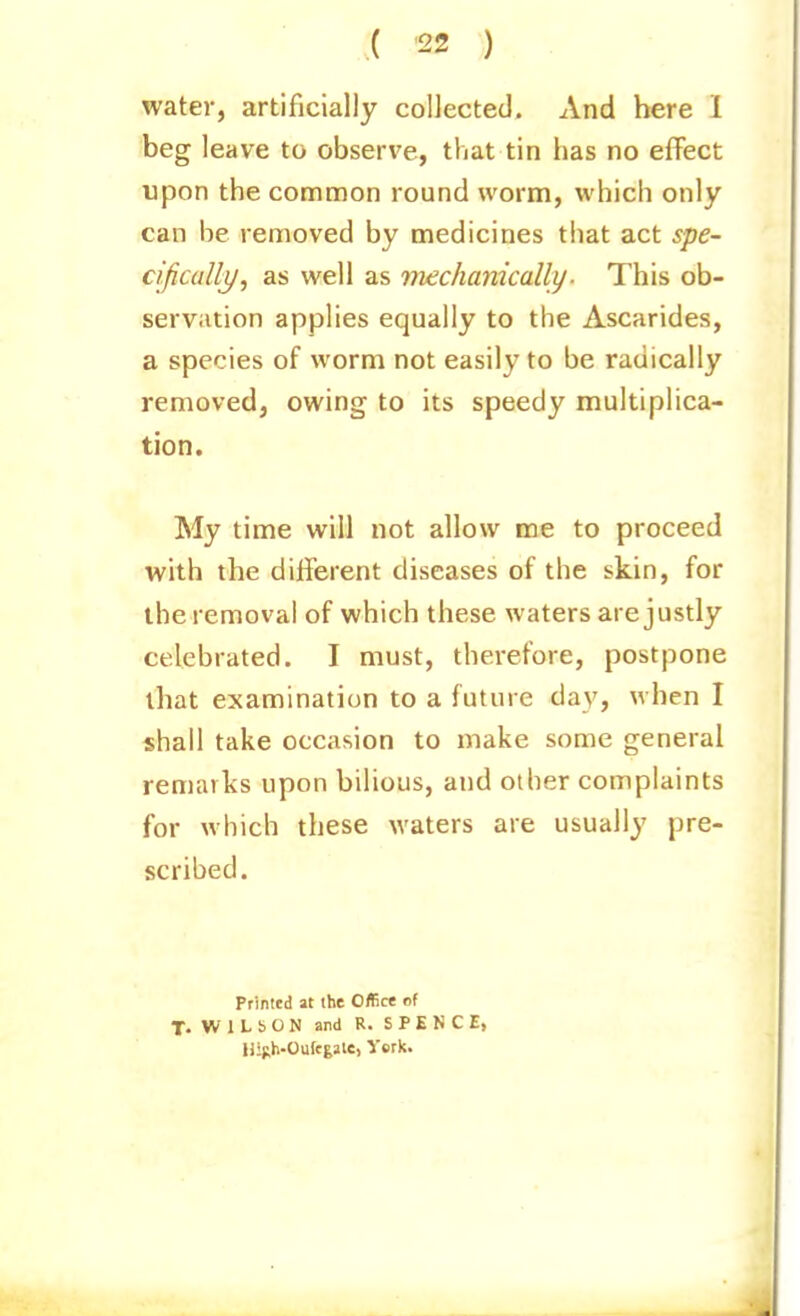 water, artificially collected. And here I beg leave to observe, that tin has no effect upon the common round worm, which only can be removed by medicines that act spe- cifically/, as well as viechanically. This ob- serviition applies equally to the Ascarides, a species of worm not easily to be radically removed, owing to its speedy multiplica- tion. My time will not allow me to proceed with the different diseases of the skin, for the removal of which these waters are justly celebrated. I must, therefore, postpone that examination to a future day, when I shall take occasion to make some general remarks upon bilious, and other complaints for which these waters are usually pre- scribed. Printed at the Office of T. W 1 L b O N and R. S P E N C E, Uigh-Oufegale, I'erk.