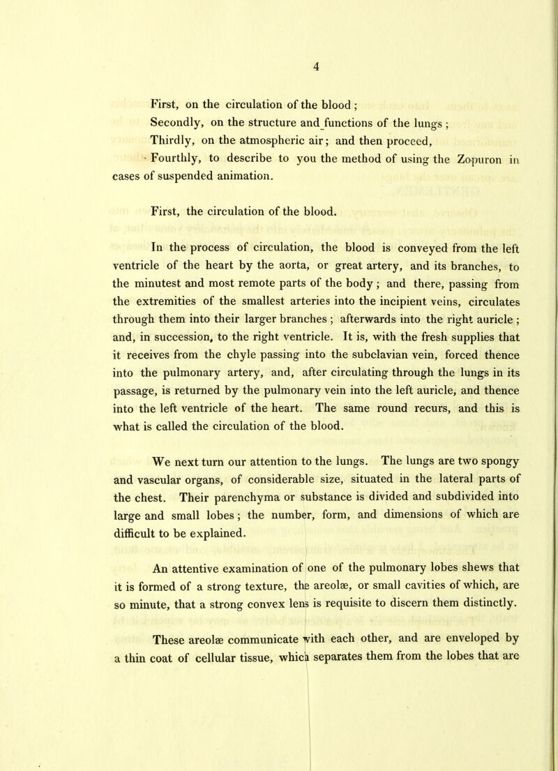 First, on the circulation of the blood ; Secondly, on the structure and functions of the lungs ; Thirdly, on the atmospheric air; and then proceed, ■ Fourthly, to describe to you the method of using the Zapuron in eases of suspended animation. First, the circulation of the blood. In the process of circulation, the blood is conveyed from the left ventricle of the heart by the aorta, or great artery, and its branches, to the minutest and most remote parts of the body ; and there, passing from the extremities of the smallest arteries into the incipient veins, circulates through them into their larger branches ; afterwards into the right auricle ; and, in succession, to the right ventricle. It is, with the fresh supplies that it receives from the chyle passing into the subclavian vein, forced thence into the pulmonary artery, and, after circulating through the lungs in its passage, is returned by the pulmonary vein into the left auricle, and thence into the left ventricle of the heart. The same round recurs, and this is what is called the circulation of the blood. We next turn our attention to the lungs. The lungs are two spongy and vascular organs, of considerable size, situated in the lateral parts of the chest. Their parenchyma or substance is divided and subdivided into large and small lobes; the number, form, and dimensions of which are difficult to be explained. I An attentive examination of one of the pulmonary lobes shews that it is formed of a strong texture, the areolae, or small cavities of which, are so minute, that a strong convex lens is requisite to discern them distinctly. ! These areolae communicate with each other, and are enveloped by a thin coat of cellular tissue, whicli separates them from the lobes that are