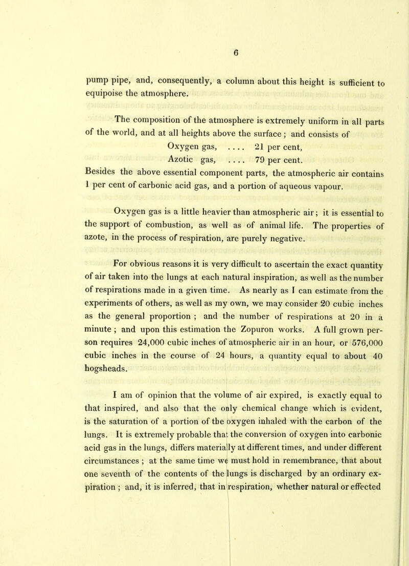 pump pipe, and, consequently, a column about this height is sufficient to equipoise the atmosphere. The composition of the atmosphere is extremely uniform in all parts of the world, and at all heights above the surface; and consists of Oxygen gas, 21 per cent, Azotic gas, .... 79 per cent. Besides the above essential component parts, the atmospheric air contains 1 per cent of carbonic acid gas, and a portion of aqueous vapour. Oxygen gas is a little heavier than atmospheric air; it is essential to the support of combustion, as well as of animal life. The properties of azote, in the process of respiration, are purely negative. For obvious reasons it is very difficult to ascertain the exact quantity of air taken into the lungs at each natural inspiration, as well as the number of respirations made in a given time. As nearly as I can estimate from the experiments of others, as well as my own, we may consider 20 cubic inches as the general proportion ; and the number of respirations at 20 in a minute ; and upon this estimation the Zopuron works. A full grown per- son requires 24,000 cubic inches of atmospheric air in an hour, or 576,000 cubic inches in the course of 24 hours, a quantity equal to about 40 hogsheads. I am of opinion that the volume of air expired, is exactly equal to that inspired, and also that the only chemical change which is evident, is the saturation of a portion of the oxygen inhaled with the carbon of the lungs. It is extremely probable that the conversion of oxygen into carbonic acid gas in the lungs, differs materially at different times, and under different circumstances ; at the same time we must hold in remembrance, that about one seventh of the contents of the lungs is discharged by an ordinary ex- piration ; and, it is inferred, that in respiration, whether natural or effected