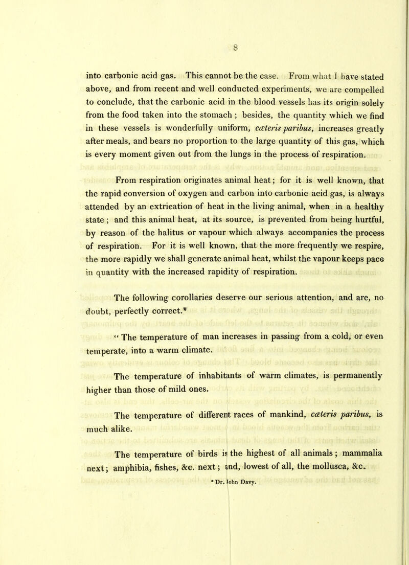 into carbonic acid gas. This cannot be the case. From what I have stated above, and from recent and well conducted experiments, we are compelled to conclude, that the carbonic acid in the blood vessels has its origin solely from the food taken into the stomach ; besides, the quantity which we find in these vessels is wonderfully uniform, ceteris paribus, increases greatly after meals, and bears no proportion to the large quantity of this gas, which is every moment given out from the lungs in the process of respiration. From respiration originates animal heat; for it is well known, that the rapid conversion of oxygen and carbon into carbonic acid gas, is always attended by an extrication of heat in the living animal, when in a healthy state ; and this animal heat, at its source, is prevented from being hurtful, by reason of the halitus or vapour which always accompanies the process of respiration. For it is well known, that the more frequently we respire, the more rapidly we shall generate animal heat, whilst the vapour keeps pace ill quantity with the increased rapidity of respiration. The following corollaries deserve our serious attention, and are, no doubt, perfectly correct.*  The temperature of man increases in passing from a cold, or even temperate, into a warm climate. The temperature of inhabitants of warm climates, is permanently higher than those of mild ones. The temperature of different races of mankind, ceteris paribus, is much alike. | i The temperature of birds is the highest of all animals; mammalia next; amphibia, fishes, &c. next; and, lowest of all, the mollusca, &c. • Dr. John DaVy.
