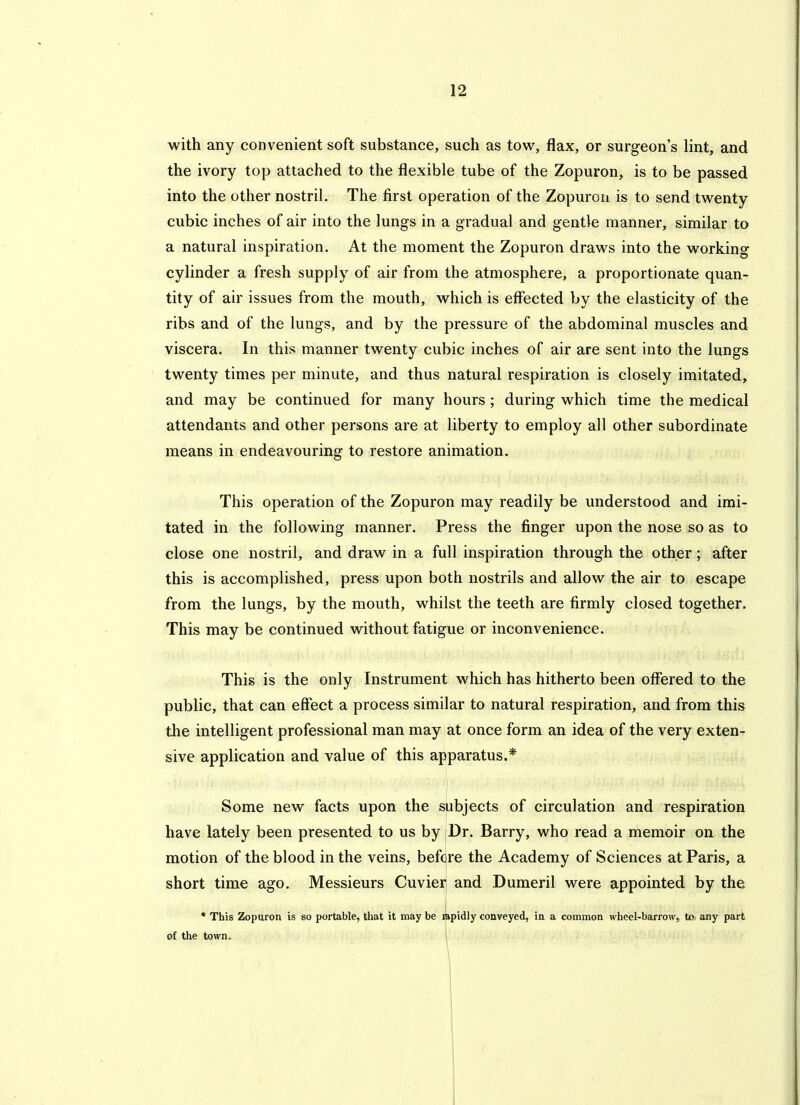 with any convenient soft substance, such as tow, flax, or surgeon's lint, and the ivory top attached to the flexible tube of the Zopuron, is to be passed into the other nostril. The first operation of the Zopuron is to send twenty cubic inches of air into the lungs in a gradual and gentle manner, similar to a natural inspiration. At the moment the Zopuron draws into the working cylinder a fresh supply of air from the atmosphere, a proportionate quan- tity of air issues from the mouth, which is effected by the elasticity of the ribs and of the lungs, and by the pressure of the abdominal muscles and viscera. In this manner twenty cubic inches of air are sent into the lungs twenty times per minute, and thus natural respiration is closely imitated, and may be continued for many hours ; during which time the medical attendants and other persons are at liberty to employ all other subordinate means in endeavouring to restore animation. This operation of the Zopuron may readily be understood and imi- tated in the following manner. Press the finger upon the nose so as to close one nostril, and draw in a full inspiration through the other; after this is accomplished, press upon both nostrils and allow the air to escape from the lungs, by the mouth, whilst the teeth are firmly closed together. This may be continued without fatigue or inconvenience. This is the only Instrument which has hitherto been offered to the public, that can effect a process similar to natural respiration, and from this the intelligent professional man may at once form an idea of the very exten- sive application and value of this apparatus.* Some new facts upon the subjects of circulation and respiration have lately been presented to us by Dr. Barry, who read a memoir on the motion of the blood in the veins, before the Academy of Sciences at Paris, a short time ago. Messieurs Cuvier and Dumeril were appointed by the • This Zopuron is so portable, that it may be iLpidly conveyed, ia a common wheel-barrow, to, any part of the town. \