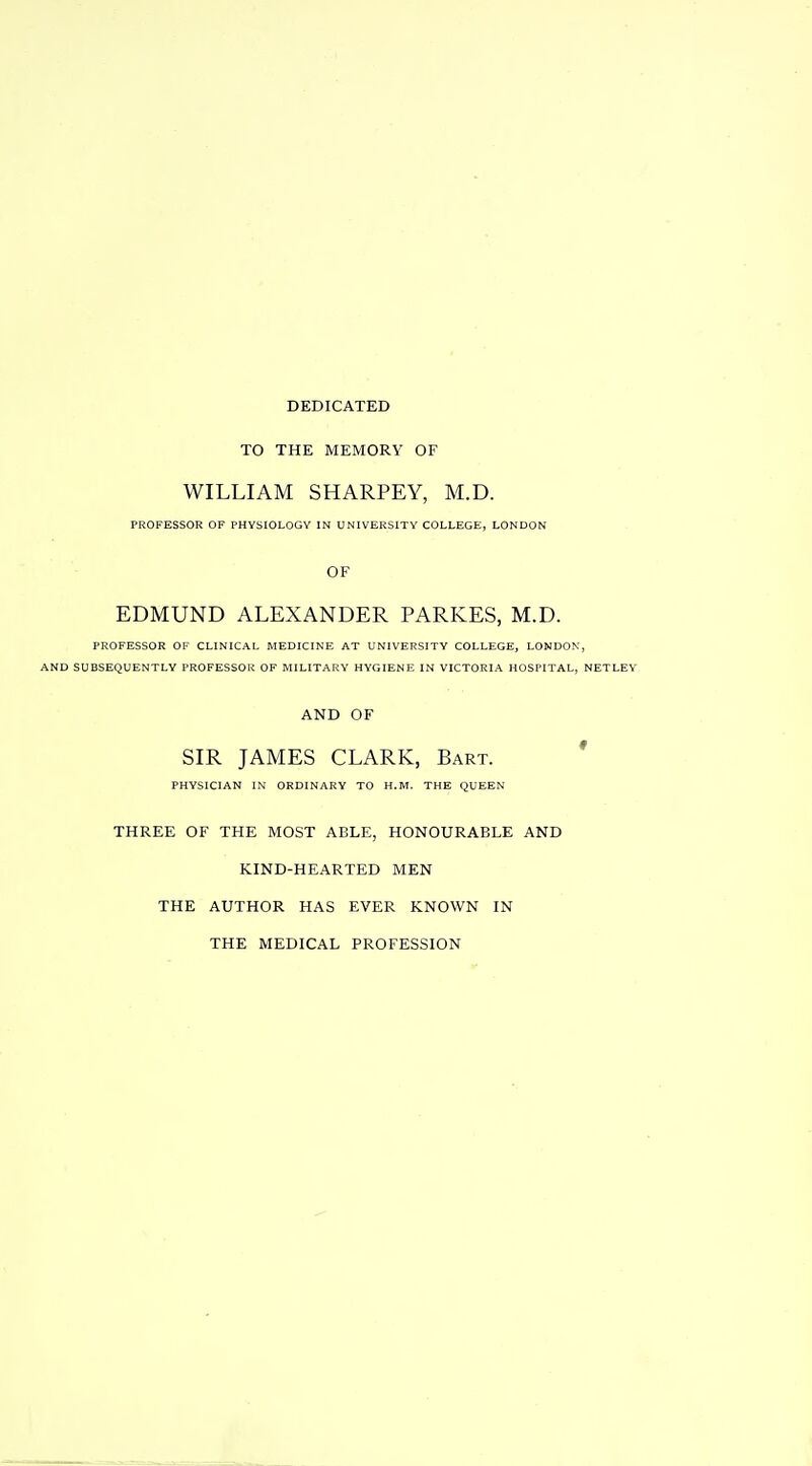 DEDICATED TO THE MEMORY OF WILLIAM SHARPLY, M.D. PROFESSOR OF PHYSIOLOGY IN UNIVERSITY COLLEGE, LONDON OF EDMUND ALEXANDER PARKES, M.D. PROFESSOR OF CLINICAL MEDICINE AT UNIVERSITY COLLEGE, LONDON, AND SUBSEQUENTLY PROFESSOR OF MILITARY HYGIENE IN VICTORIA HOSPITAL, NETLEY AND OF SIR JAMES CLARK, Bart. ' PHYSICIAN IN ORDINARY TO H.M. THE QUEEN THREE OF THE MOST ABLE, HONOURABLE AND KIND-HEARTED MEN THE AUTHOR HAS EVER KNOWN IN THE MEDICAL PROFESSION