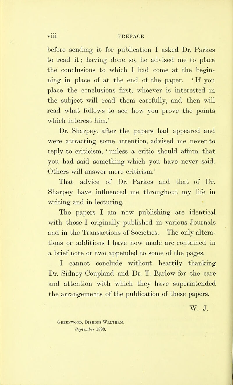 before sending it for publication I asked Dr. Parkes to read it; having done so, he advised me to place the conclusions to which I had come at the begin- ning in place of at the end of the paper. ' If you place the conclusions first, whoever is interested in the subject will read them carefully, and then will read what follows to see how you prove the points which interest him.' Dr. Sharpey, after the papers had appeared and were attracting some attention, advised me never to reply to criticism, ' unless a critic should affirm that you had said something which you have never said. Others will answer mere criticism.' That advice of Dr. Parkes and that of Dr. Sharpey have influenced me throughout my life in writing and in lecturing. The papers I am now publishing are identical with those I originally published in various Journals and in the Transactions of Societies. The only altera- tions or additions I have now made are contained in a brief note or two appended to some of the pages. I cannot conclude without heartily thanking Dr. Sidney Coupland and Dr. T. Barlow for the care and attention with which they have superintended the arrangements of the publication of these papers. W. J. Gbeenwood, Bishops Waltham. September 1893.