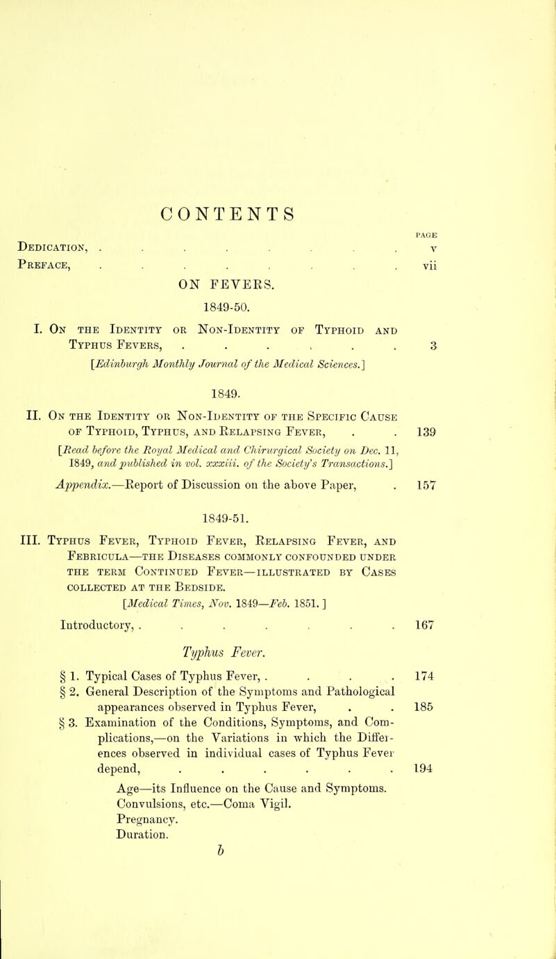 CONTENTS PAGK V vii ON FEVERS. 1849-50. I. On the Identity or Non-Identity of Typhoid and Typhus Fevers, ...... 3 [Edinburgh Monthly Journal of the Medical Sciences.] 1849. II. On the Identity or Non-Identity of the Specific Cause of Typhoid, Typhus, and Eelapsing Fever, . . 139 [Mead before the Royal Medical and Chirurgical Society on Dec. 11, 1849, and joublished in vol. xxxiii. of the Society's Transactions.1 Appendix.—Report of Discussion on the above Paper, . 157 1849-51. III. Typhus Fever, Typhoid Fever, Relapsing Fever, and FeBRICULA—THE DISEASES COMMONLY CONFOUNDED UNDER the term Continued Fever—illustrated by Cases COLLECTED AT THE BeDSIDE. [Medical Times, Nov. 1849—/'eS. 18.51. ] Introductory, ....... 167 Typhus Fever. § 1. Typical Cases of Typhus Fever, . . . .174 § 2. General Description of the Symptoms and Pathological appearances observed in Typhus Fever, . . 185 § 3. Examination of the Conditions, Symptoms, and Com- plications,—on the Variations in which the Diffei- ences observed in individual cases of Typhus Fever depend, ...... 194 Age—its Influence on the Cause and Symptoms. Convulsions, etc.—Coma Vigil. Pregnancy. Duration. h Dedication, . Preface,