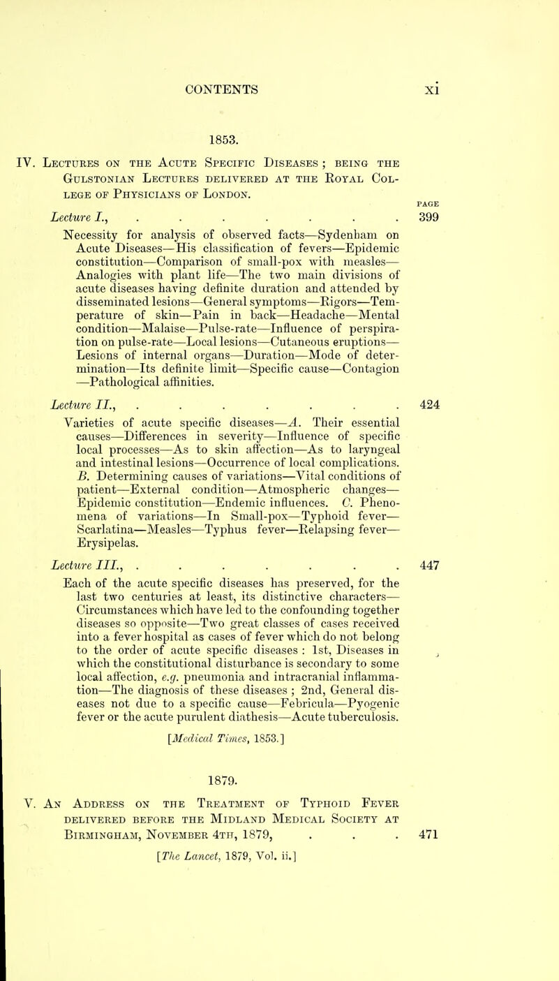 1853. IV. Lectures on the Acute Specific Diseases ; being the GuLSTONiAN Lectures delivered at the Eotal Col- lege OF Physicians of London. PAGE Lecture I., ....... 399 Necessity for analysis of observed facts—Sydenham on Acute Diseases—His classification of fevers—Epidemic constitution—Comparison of small-pox with measles— Analogies with plant life—The two main divisions of acute diseases having definite duration and attended by disseminated lesions—General symptoms—Rigors—Tem- perature of skin—Pain in back—Headache—Mental condition—Malaise—Pulse-rate—Influence of perspira- tion on pulse-rate—Local lesions—Cutaneous eruptions— Lesions of internal organs—Duration—Mode of deter- mination—Its definite limit—Specific cause—Contagion —Pathological affinities. Lecture II., . . . . . . . 424 Varieties of acute specific diseases—A. Their essential causes—Differences in severity—Influence of specific local processes—As to skin aflection—As to laryngeal and intestinal lesions—Occurrence of local complications. B. Determining causes of variations—Vital conditions of patient—External condition—Atmospheric changes— Epidemic constitution—Endemic influences. C. Pheno- mena of variations—In Small-pox—Typhoid fever— Scarlatina—Measles—Typhus fever—Relapsing fever— Erysipelas. Lecture III., ....... 447 Each of the acute specific diseases has preserved, for the last two centuries at least, its distinctive characters— Circumstances which have led to the confounding together diseases so opposite—Two great classes of cases received into a fever hospital as cases of fever which do not belong to the order of acute specific diseases : 1st, Diseases in j which the constitutional disturbance is secondary to some local aflection, e.g. pneumonia and intracranial inflamma- tion—The diagnosis of these diseases ; 2nd, General dis- eases not due to a specific cause—Febricula—Pyogenic fever or the acute purulent diathesis—Acute tuberculosis. [Medical Times, 1853.] 1879. V. An Address on the Treatment of Typhoid Fever delivered before the Midland Medical Society at Birmingham, November 4th, 1879, . . . 471 [The Lancet, 1879, Vol. ii.]