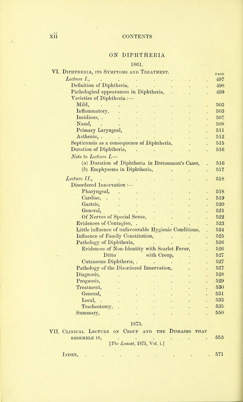ON DIPHTHERIA 1861. VI. Diphtheria, its Symptoms and Treatment. p^^j. Lechire I., ...... . 497 Definition of Diphtheria, ..... 498 Pathological appearances in Diphtheria, . . . 499 Varieties of Diphtheria : — Mild, ....... 503 Inflammatory, ...... 503 Insidious, ....... 507 Nasal, ....... 508 Primary Laryngeal, . . . . .511 Asthenic, ....... 512 Septicasmia as a consequence of Diphtheria, . . 515 Duration of Diphtheria, ..... 516 Note to Lecture I.— (a) Duration of Diphtheria in Bretonneau's Cases, . 516 (b) Emphysema in Diphtheria, . . . 517 Lecture II., ....... 518 Disordered Innervation :— Pharyngeal, . . . . . .518 Cardiac, ....... 519 Gastric, . . . . . .520 General, ...... 521 Of Nerves of Special Sense, .... 522 Evidences of Contagion, ..... 523 Little influence of unfavourable Hygienic Conditions, . 524 Influence of Family Constitution, . . . 525 Pathology of Diphtheria, .... 526 Evidences of Non-Identity with Scarlet Fever, . 526 Ditto with Croup, . . 527 Cutaneous Diphtheria, ..... 527 Pathology of the Disordered Innervation, . . 527 Diagnosis, ...... 528 Prognosis, ...... 529 Treatment, ...... 530 General, . . . . . . 531 Local, ....... 533 Tracheotomy, ...... 535 Summary, ...... 550 1875. VII. Clinical Lecture on Croup and the Diseases that RESEMBLE IT, ..... . 553 [The Lancet, 1876, Vol. i.] Index, ........ 571