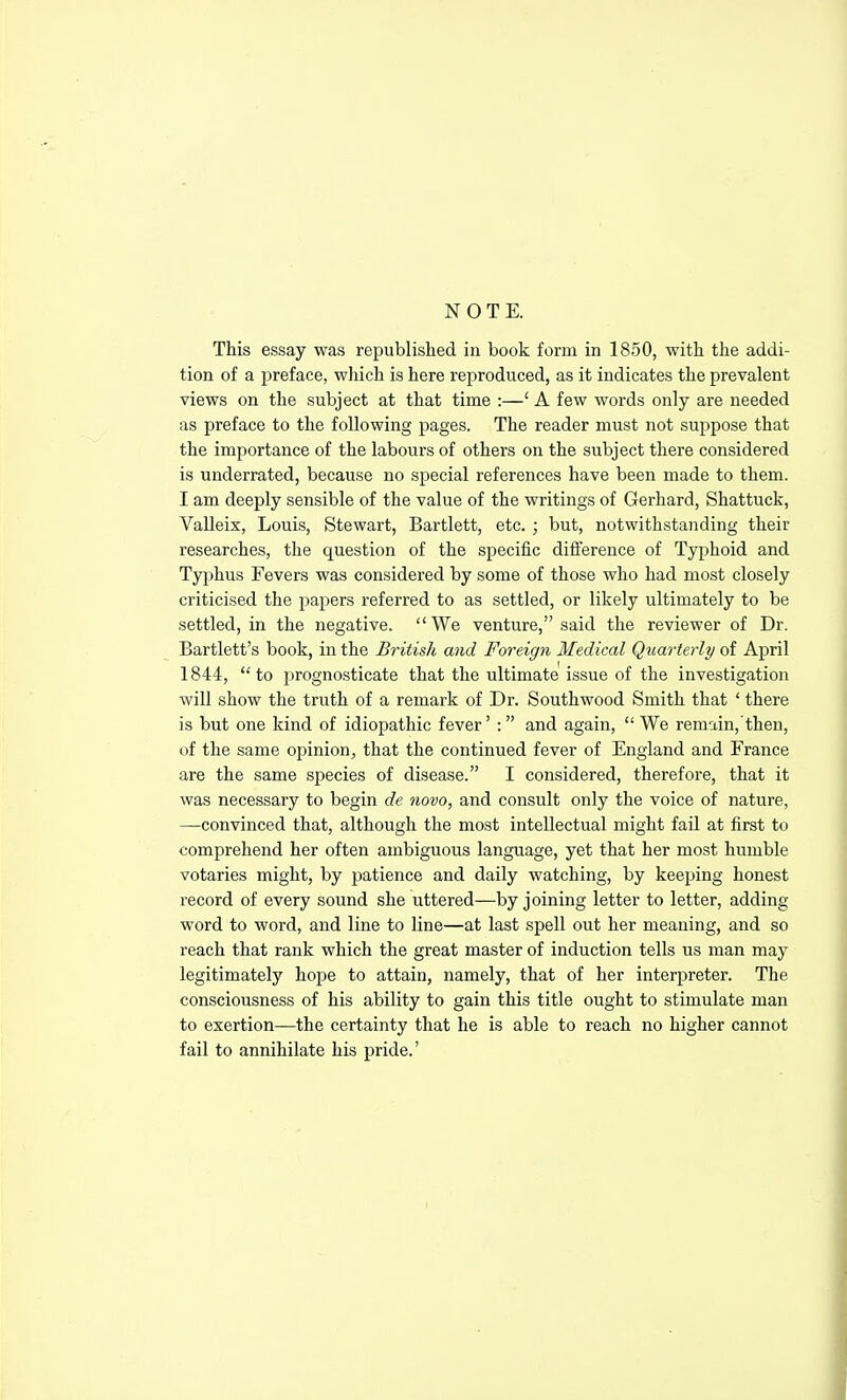 NOTE. This essay was republished in book form in 1850, with the addi- tion of a preface, which is here reproduced, as it indicates the prevalent views on the subject at that time :—' A few words only are needed as preface to the following pages. The reader must not suppose that the importance of the labours of others on the subject there considered is underrated, because no special references have been made to them. I am deeply sensible of the value of the writings of Gerhard, Shattuck, Valleix, Louis, Stewart, Bartlett, etc. ; but, notwithstanding their researches, the question of the specific difference of Typhoid and Typhus Fevers was considered by some of those who had most closely criticised the papers referred to as settled, or likely ultimately to be settled, in the negative. We venture, said the reviewer of Dr. Bartlett's book, in the British and Foreign Medical Quarterly of April 1844, to prognosticate that the ultimate issue of the investigation will show the truth of a remark of Dr. Southwood Smith that ' there is but one kind of idiopathic fever' :  and again,  We remain, then, of the same opinion^ that the continued fever of England and France are the same species of disease. I considered, therefore, that it was necessary to begin de novo, and consult only the voice of nature, —convinced that, although the most intellectual might fail at first to comprehend her often ambiguous language, yet that her most humble votaries might, by patience and daily watching, by keeping honest record of every sound she uttered—by joining letter to letter, adding word to word, and line to line—at last spell out her meaning, and so reach that rank which the great master of induction tells us man may legitimately hope to attain, namely, that of her interpreter. The consciousness of his ability to gain this title ought to stimulate man to exertion—the certainty that he is able to reach no higher cannot fail to annihilate his pride.'