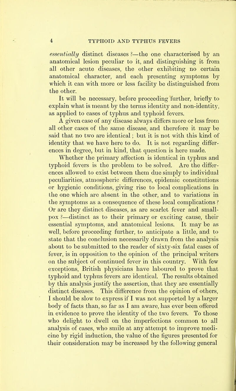 essentially distinct diseases ?—the one characterised by an anatomical lesion peculiar to it, and distinguishing it from all other acute diseases, the other exhibitmg no certain anatomical character, and each presenting symptoms by which it can with more or less facility be distinguished from the other. It will be necessary, before proceeding further, briefly to explain what is meant by the terms identity and non-identity, as applied to cases of typhus and typhoid fevers. A given case of any disease always differs more or less from all other cases of the same disease, and therefore it may be said that no two are identical; but it is not with this kind of identity that we have here to do. It is not regarding differ- ences in degree, but in kind, that question is here made. Whether the primary affection is identical in typhus and typhoid fevers is the problem to be solved. Are the differ- ences allowed to exist between them due simply to individual jjeculiarities, atmospheric differences, epidemic constitutions or hygienic conditions, giving rise to local complications in the one which are absent in the other, and to variations in the symptoms as a consequence of these local complications ? Or are they distinct diseases, as are scarlet fever and small- pox ?—distinct as to their primary or exciting cause, their essential symptoms, and anatomical lesions. It may be as well, before proceeding further, to anticipate a little, and to state that the conclusion necessarily drawn from the analysis about to be submitted to the reader of sixty-six fatal cases of fever, is in opposition to the opinion of the principal writers on the subject of continued fever in this country. With few exceptions, British physicians have laboured to prove that typhoid and typhus fevers are identical. The results obtained by this analysis justify the assertion, that they are essentially distinct diseases. This difference from the opinion of others, I should be slow to express if I was not supported by a larger body of facts than, so far as I am aware, has ever been offered in evidence to prove the identity of the two fevers. To those who delight to dwell on the imperfections common to all analysis of cases, who smile at any attempt to improve medi- cine by rigid induction, the value of the figures presented for their consideration may be increased by the following general