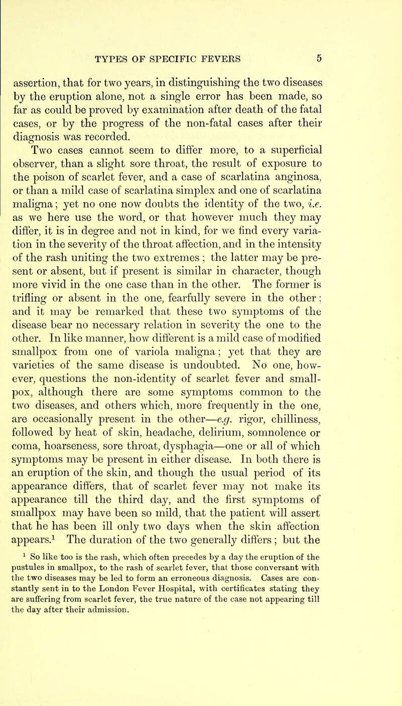 assertion, that for two years, in distingaiishing the two diseases by the eruption alone, not a single error has been made, so far as could be proved by examination after death of the fatal cases, or by the progress of the non-fatal cases after their diagnosis was recorded. Two cases cannot seem to differ more, to a superficial observer, than a slight sore throat, the result of exposure to the poison of scarlet fever, and a case of scarlatina anginosa, or than a mild case of scarlatina simplex and one of scarlatina maligna; yet no one now doubts the identity of the two, i.e. as we here use the word, or that however much they may differ, it is in degree and not in kind, for we find every varia- tion in the severity of the throat affection, and in the intensity of the rash uniting the two extremes ; the latter may be pre- sent or absent, but if present is similar in character, though more vivid in the one case than in the other. The former is trifling or absent in the one, fearfully severe in the other; and it may be remarked that these two symptoms of the disease bear no necessary relation in severity the one to the other. In like manner, how different is a mild case of modified smallpox from one of variola maligna; yet that they are varieties of the same disease is undoubted. No one, how- ever, questions the non-identity of scarlet fever and small- pox, although there are some symptoms common to the two diseases, and others which, more frequently in the one, are occasionally present in the other—e.g. rigor, chilliness, followed by heat of skin, headache, delirium, somnolence or coma, hoarseness, sore throat, dysphagia—one or all of which symptoms may be present in either disease. In both there is an eruption of the skin, and though the usual period of its appearance differs, that of scarlet fever may not make its appearance till the third day, and the first symptoms of smallpox may have been so mild, that the patient will assert that he has been ill only two days when the skin affection appears.^ The duration of the two generally differs ; but the ^ So like too is the rash, which often precedes by a day the eruption of the pustules in smallpox, to the rash of scarlet fever, tliat those conversant with the two diseases may be led to form an erroneous diagnosis. Cases are con- stantly sent in to the London Fever Hospital, with certificates stating they are suffering from scarlet fever, the true nature of the case not appearing till the day after their admission.