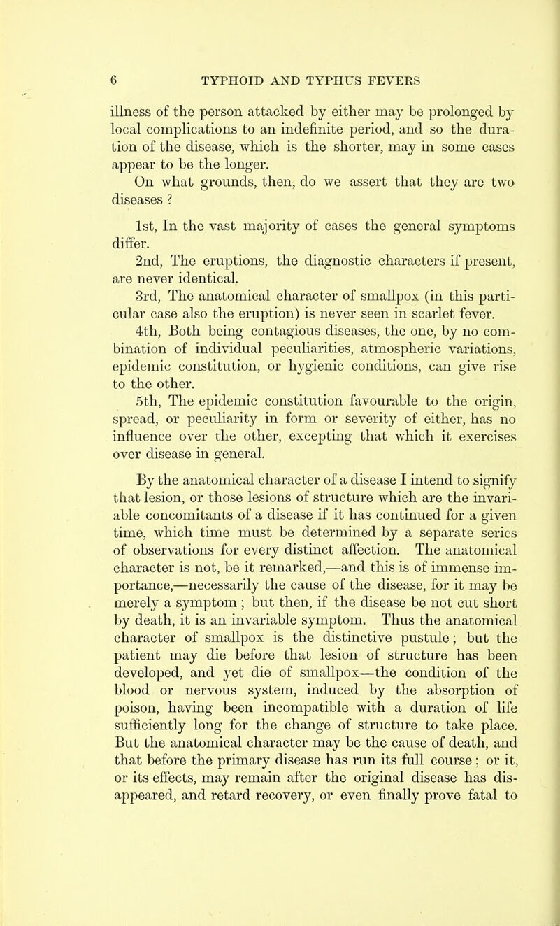 illness of the person attacked by either may be prolonged by local complications to an indefinite period, and so the dura- tion of the disease, which is the shorter, may in some cases appear to be the longer. On what grounds, then, do we assert that they are two diseases ? 1st, In the vast majority of cases the general symptoms differ. 2nd, The eruptions, the diagnostic characters if present, are never identical. 3rd, The anatomical character of smallpox (in this parti- cular case also the eruption) is never seen in scarlet fever. 4th, Both being contagious diseases, the one, by no com- bination of individual peculiarities, atmospheric variations, epidemic constitution, or hygienic conditions, can give rise to the other. 5th, The epidemic constitution favourable to the origin, spread, or peculiarity in form or severity of either, has no influence over the other, excepting that which it exercises over disease in general. By the anatomical character of a disease I intend to signify that lesion, or those lesions of structure which are the iavari- able concomitants of a disease if it has continued for a given time, which time must be determined by a separate series of observations for every distinct affection. The anatomical character is not, be it remarked,—and this is of immense im- portance,—necessarily the cause of the disease, for it may be merely a symptom ; but then, if the disease be not cut short by death, it is an invariable symptom. Thus the anatomical character of smallpox is the distinctive pustule; but the patient may die before that lesion of structure has been developed, and yet die of smallpox—the condition of the blood or nervous system, induced by the absorption of poison, having been incompatible with a duration of life sufficiently long for the change of structure to take place. But the anatomical character may be the cause of death, and that before the primary disease has run its full course ; or it, or its effects, may remain after the original disease has dis- appeared, and retard recovery, or even finally prove fatal to