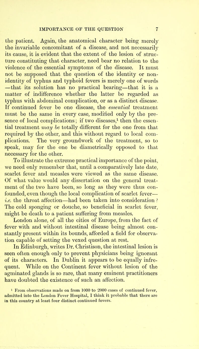 the patient. Again, the anatomical character being merely the invariable concomitant of a disease, and not necessarily its cause, it is evident that the extent of the lesion of struc- ture constituting that character, need bear no relation to the violence of the essential symptoms of the disease. It must not be supposed that the question of the identity or non- identity of typhus and typhoid fevers is merely one of words —that its solution has no practical bearing—that it is a matter of indifference whether the latter be regarded as typhus with abdominal complication, or as a distinct disease. If continued fever be one disease, the essential treatment must be the same in every case, modified only by the pre- sence of local complications; if two diseases,^ then the essen- tial treatment may he totally different for the one from that required by the other, and this without regard to local com- plications. The very groundwork of the treatment, so to speak, may for the one be diametrically opposed to that necessary for the other. To illustrate the extreme practical importance of the point, we need only remember that, until a comparatively late date, scarlet fever and measles were viewed as the same disease. Of what value would any dissertation on the general treat- ment of the two have been, so long as they were thus con- founded, even though the local complication of scarlet fever— i.e. the throat aftection—had been taken into consideration ? The cold sponging or douche, so beneficial in scarlet fever, might be death to a patient suffering from measles. London alone, of all the cities ot' Europe, from the fact of fever with and without intestinal disease being almost con- stantly present within its bounds, afforded a field for observa- tion capable of setting the vexed question at rest. In Edinburgh, writes Dr. Christison, the intestinal lesion is seen often enough only to prevent physicians being ignorant of its characters. In Dublin it appears to be equally infre- quent. While on the Continent fever without lesion of the agminated glands is so rare, that many eminent practitioners have doubted the existence of such an affection. • From observations made on from 1000 to 2000 cases of continued fever, admitted into the London Fever Hospital, I think it probable that there are in this country at least four distinct continued fevers.