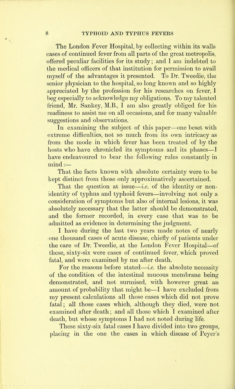 The London Fever Hospital, by collecting within its walls cases of continued fever from all parts of the great metropolis, offered pecuUar facilities for its study; and I am indebted to the medical officers of that institution for permission to avail myself of the advantages it presented. To Dr. Tweedie, the senior physician to the hospital, so long known and so highly appreciated by the profession for his researches on fever, I beg especially to acknowledge my obligations. To my talented friend, Mr. Sankey, M.B., I am also greatly obliged for his readiness to assist me on all occasions, and for many valuable suggestions and observations. In examining the subject of this paper—one beset with extreme difficulties, not so much from its o^vn intricacy as from the mode in which fever has been treated of by the hosts who have chronicled its symptoms and its phases—I have endeavoured to bear the following rules constantly in mind:— That the facts known with absolute certainty were to be kept distinct from those only approximatively ascertained. That the question at issue—i.e. of the identity or non- identity of typhus and typhoid fevers—involving not only a consideration of symptoms but also of internal lesions, it was absolutely necessary that the latter should be demonstrated, and the former recorded, in every case that was to be admitted as evidence in determining the judgment. I have during the last two years made notes of nearly one thousand cases of acute disease, chiefly of patients under the care of Dr. Tweedie, at the London Fever Hospital—of these, sixty-six were cases of continued fever, which proved fatal, and were examined by me after death. For the reasons before stated—i.e. the absolute necessity of the condition of the intestinal mucous membrane being- demonstrated, and not surmised, with however great an amount of probability that might be—I have excluded from my present calculations all those cases which did not prove fatal; all those cases which, although they died, were not examined after death; and all those which I examined after death, but whose symptoms I had not noted during life. These sixty-six fatal cases I have divided into two groups, placing in the one the cases in which disease of Peyer's
