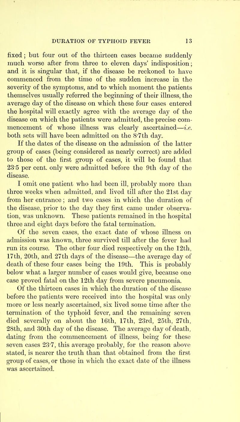 fixed; but four out of the thirteen cases became suddenly much worse after from three to eleven days' indisposition; and it is singular that, if the disease be reckoned to have commenced from the time of the sudden increase in the severity of the symptoms, and to which moment the patients themselves usually referred the beginning of their illness, the average day of the disease on which these four cases entered the hospital will exactly agree with the average day of the disease on which the patients were admitted, the precise com- mencement of whose illness was clearly ascertained—i.e. both sets will have been admitted on the 8-7th day. If the dates of the disease on the admission of the latter group of cases (being considered as nearly correct) are added to those of the first group of cases, it will be found that 235 per cent, only were admitted before the 9th day of the disease. I omit one patient who had been ill, probably more than three weeks when admitted, and lived till after the 21st day from her entrance; and two cases in which the duration of the disease, prior to the day they first came under observa- tion, was unknown. These patients remained in the hospital three and eight days before the fatal termination. Of the seven cases, the exact date of whose illness on admission was known, three survived till after the fever had run its course. The other four died respectively on the 12th, 17th, 20th, and 27th days of the disease—the average day of death of these four cases being the 19 th. This is probably below what a larger number of cases would give, because one case proved fatal on the 12th day from severe pneumonia. Of the thirteen cases in which the duration of the disease before the patients were received into the hospital was only more or less nearly ascertained, six lived some time after the termination of the typhoid fever, and the remaining seven died severally on about the 16th, 17th, 23rd, 25th, 27th, 28th, and 30th day of the disease. The average day of death, dating from the commencement of illness, being for these seven cases 237, this average probably, for the reason above stated, is nearer the truth than that obtained from the first group of cases, or those in which the exact date of the illness was ascertained.