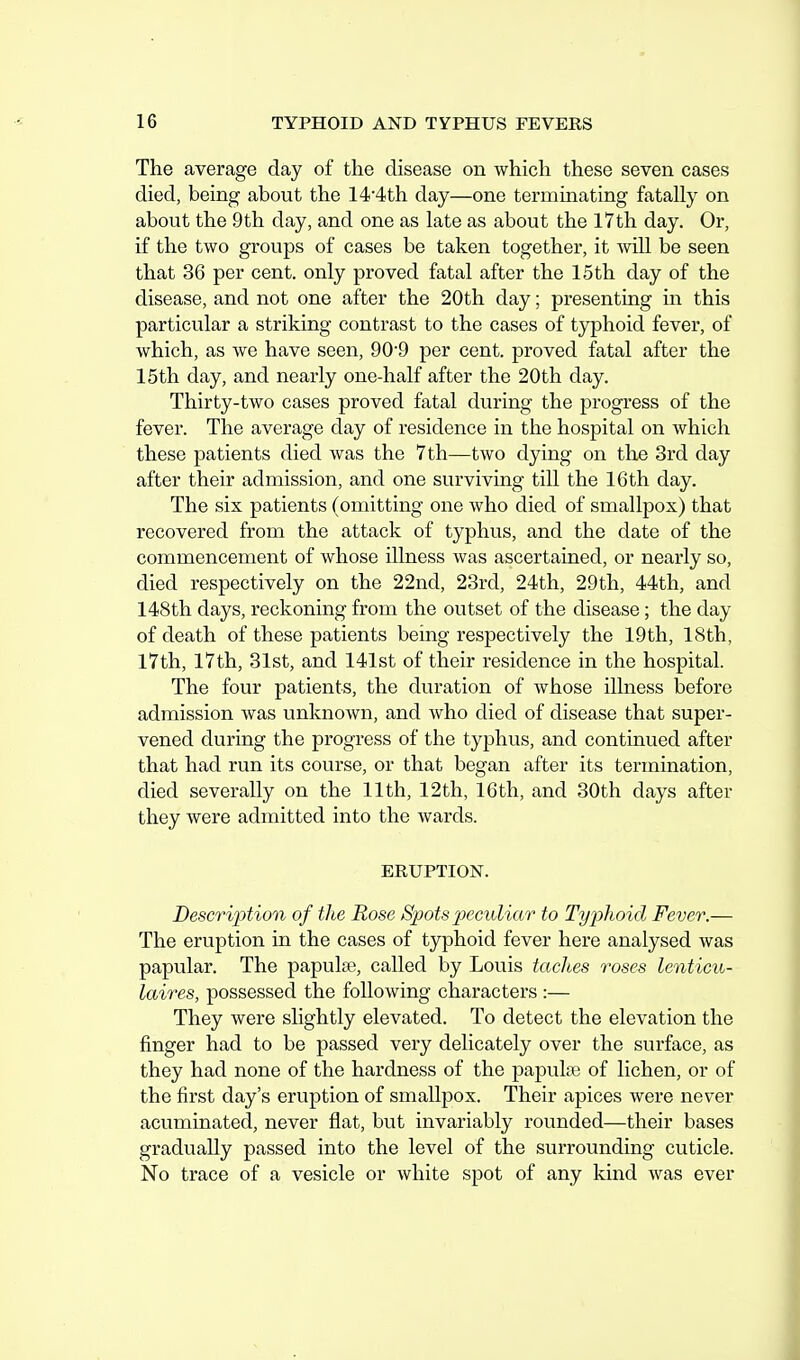 The average day of the disease on which these seven cases died, being about the 14'4th day—one terminating fatally on about the 9th day, and one as late as about the 17th day. Or, if the two groups of cases be taken together, it will be seen that 36 per cent, only proved fatal after the 15 th day of the disease, and not one after the 20th day; presenting in this particular a striking contrast to the cases of typhoid fever, of which, as we have seen, 90-9 per cent, proved fatal after the 15th day, and nearly one-half after the 20th day. Thirty-two cases proved fatal during the progress of the fever. The average day of residence in the hospital on which these patients died was the 7 th—two dying on the 3rd day after their admission, and one surviving till the 16th day. The six patients (omitting one who died of smallpox) that recovered from the attack of typhus, and the date of the commencement of whose illness was ascertained, or nearly so, died respectively on the 22nd, 23rd, 24th, 29th, 44th, and 148th days, reckoning from the outset of the disease; the day of death of these patients being respectively the 19th, 18th, 17th, 17th, 31st, and 141st of their residence in the hospital. The four patients, the duration of whose illness before admission was unknown, and who died of disease that super- vened during the progress of the typhus, and continued after that had run its course, or that began after its termination, died severally on the 11th, 12th, 16th, and 30th days after they were admitted into the wards. ERUPTION. Description of the Rose Spots j^ecioliar to Typhoid Fever.— The eruption in the cases of typhoid fever here analysed was papular. The papulae, called by Louis taches roses lenticu- laires, possessed the following characters :— They were slightly elevated. To detect the elevation the finger had to be passed very delicately over the surface, as they had none of the hardness of the papula? of lichen, or of the first day's eruption of smallpox. Their apices were never acuminated, never flat, but invariably rounded—their bases gradvially passed into the level of the surrounding cuticle. No trace of a vesicle or white spot of any kind was ever