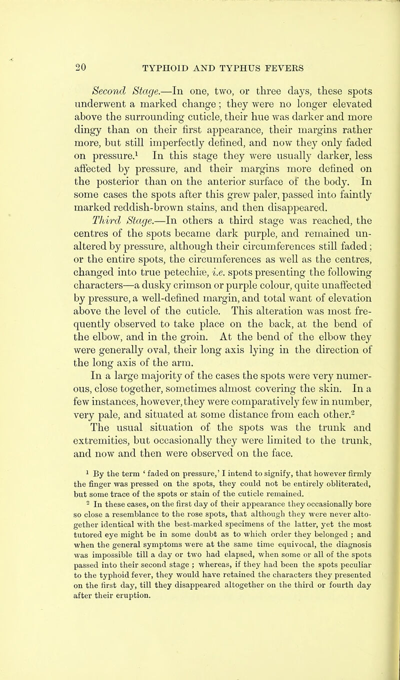 Second Stage.—In one, two, or three days, these spots underwent a marked change; they were no longer elevated above the surrounding cuticle, their hue was darker and more dingy than on their first appearance, their margins rather more, but still imperfectly defined, and now they only faded on pressure.^ In this stage they were usually darker, less affected by pressure, and their margins more defined on the posterior than on the anterior surface of the body. In some cases the spots after this grew paler, passed into faintly marked reddish-brown stains, and then disappeared. Third Stage.—In others a third stage was reached, the centres of the spots became dark purple, and remained un- altered by pressure, although their circumferences stiU. faded; or the entire spots, the circumferences as well as the centres, changed into true petechi[e, i.e. spots presenting the following characters—a dusky crimson or purj)le colour, quite unaffected by pressure, a well-defined margin, and total want of elevation above the level of the cuticle. This alteration was most fre- quently observed to take place on the back, at the bend of the elbow, and in the groin. At the bend of the elbow they were generally oval, their long axis lying in the direction of the long axis of the arm. In a large majority of the cases the spots were very numer- ous, close together, sometimes almost covering the skin. In a few instances, however, they were comparatively few in number, very pale, and situated at some distance from each other.- The usual situation of the spots was the trunk and extremities, but occasionally they were limited to the trunk, and now and then were observed on the face. 1 By the term ' faded on pressure,' I intend to signify, that however firmly the finger was pressed on tlie spots, they could not be entirely obliterated, but some trace of the spots or stain of the cuticle remained. ^ In these cases, on the first day of their appearance they occasionally bore so close a resemblance to the rose spots, that although they were never alto- gether identical with the best-marked specimens of the latter, yet the most tutored eye might be in some doubt as to which order they belonged ; and when the general symptoms were at the same time equivocal, the diagnosis was impossible till a day or two had elapsed, when some or all of the spots passed into their second stage ; whereas, if they had been the spots peculiar to the typhoid fever, they would have retained the characters they presented on the first day, till they disappeared altogether on the third or fourth day after their eruption.