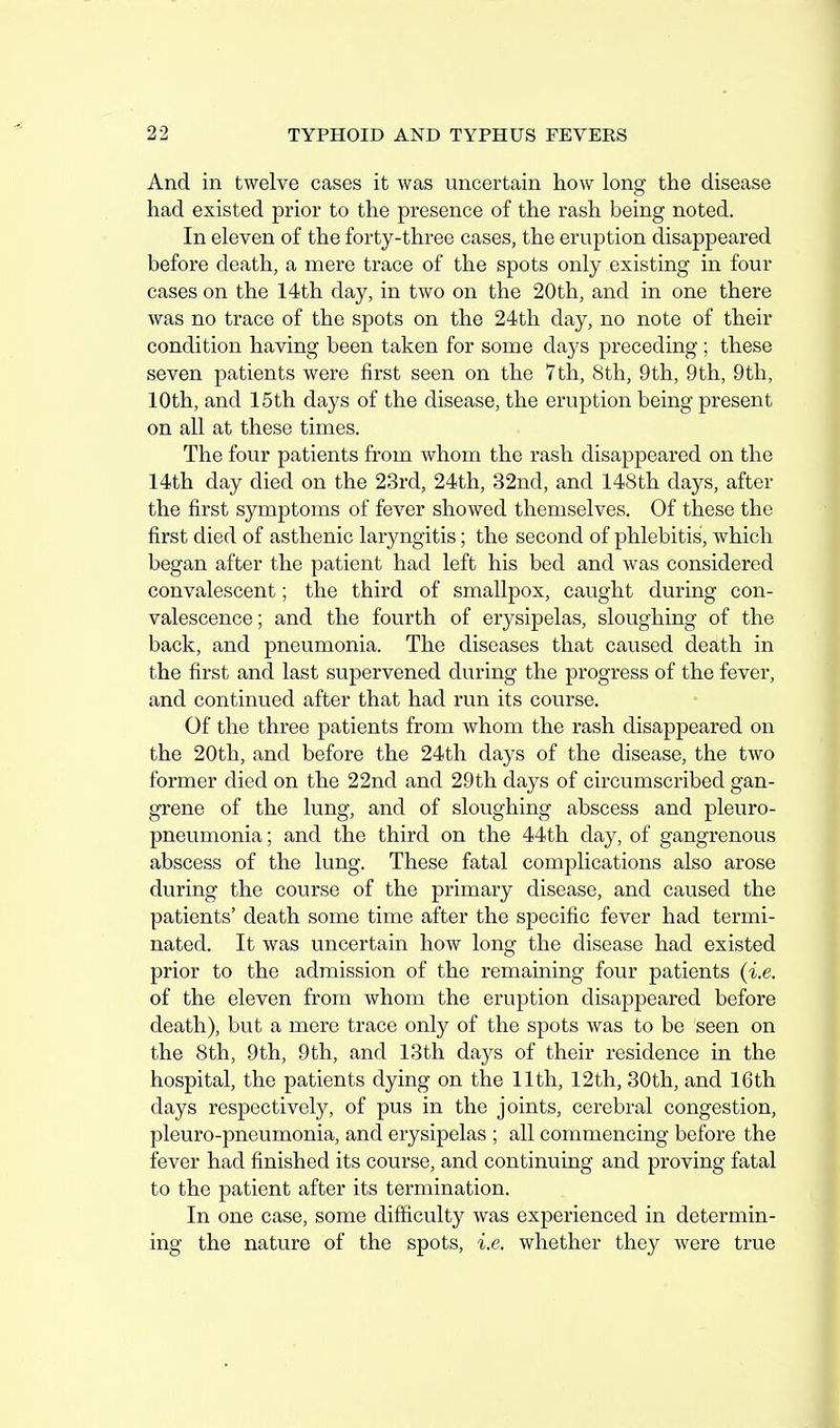And in twelve cases it was uncertain how long the disease had existed prior to the presence of the rash being noted. In eleven of the forty-three cases, the eruption disappeared before death, a mere trace of the spots only existing in four cases on the 14th day, in two on the 20th, and in one there Avas no trace of the spots on the 24th day, no note of their condition having been taken for some days preceding; these seven patients were first seen on the 7th, 8th, 9th, 9th, 9th, 10th, and 15th days of the disease, the eruption being present on all at these times. The four patients from whom the rash disappeared on the 14th day died on the 23rd, 24th, 32nd, and 148th days, after the first symptoms of fever showed themselves. Of these the first died of asthenic laryngitis; the second of phlebitis, which began after the patient had left his bed and was considered convalescent; the third of smallpox, caught during con- valescence; and the fourth of erysipelas, sloughing of the back, and pneumonia. The diseases that caused death in the first and last supervened during the progress of the fever, and continued after that had run its course. Of the three patients from whom the rash disappeared on the 20th, and before the 24th days of the disease, the two former died on the 22nd and 29th days of circumscribed gan- grene of the lung, and of sloughing abscess and pleuro- pneumonia ; and the third on the 44th clay, of gangrenous abscess of the lung. These fatal complications also arose during the course of the primary disease, and caused the patients' death some time after the specific fever had termi- nated. It was uncertain how long the disease had existed prior to the admission of the remaining four patients (i.e. of the eleven from whom the eruption disappeared before death), but a mere trace only of the spots was to be seen on the 8th, 9th, 9th, and 13th days of their residence in the hospital, the patients dying on the 11th, 12th, 30th, and 16th days respectively, of pus in the joints, cerebral congestion, pleuro-pneumonia, and erysipelas ; all commencing before the fever had finished its course, and continuing and proving fatal to the patient after its termination. In one case, some difficulty was experienced in determin- ing the nature of the spots, i.e. whether they were true