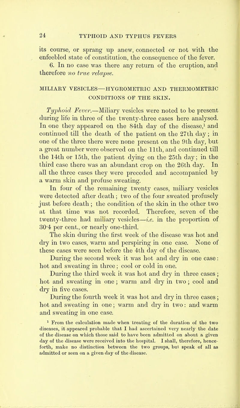 its course, or sprang up anew, connected or not with the enfeebled state of constitution, the consequence of the fever. 6. In no case was there any return of the eruption, and therefore no true relapse. MILIAHY VESICLES—HYGROMETRIC AND THERMOMETRIC CONDITIONS OF THE SKIN. Typhoid Fever.—Mihary vesicles were noted to be present during life in three of the twenty-three cases here analysed. In one they appeared on the 84th day of the disease,^ and continued till the death of the patient on the 27 th day; in one of the three there were none present on the 9 th day, but a great number were observed on the 11th, and continued till the 14th or 15th, the patient dying on the 25th day; in the third case there was an abundant crop on the 26th day. In all the three cases they were preceded and accompanied by a warm skin and profuse sweating. In four of the remaining twenty cases, miliary vesicles were detected after death; two of the four sweated profusely just before death; the condition of the skin in the other two at that time was not recorded. Therefore, seven of the twenty-three had miliary vesicles—i.e. in the proportion of 304 per cent., or nearly one-third. The skin during the first week of the disease was hot and dry in two cases, warm and perspiring in one case. None of these cases were seen before the 4th day of the disease. During the second week it was hot and dry in one case: hot and sweating in three; cool or cold in one. During the third week it was hot and dry in three cases ; hot and sweating in one ; warm and dry in two ; cool and dry in five cases. During the fourth week it was hot and dry in three cases ; hot and sweating in one; warm and dry in two: and warm and sweating in one case. ^ From the calculation made when treating of the duration of the two diseases, it appeared probable that I had ascertained very nearly tlie date of the disease on which those said to have been admitted on about a given day of the disease were received into the hospital. I shall, therefore, hence- forth, make no distinction between the two groups, but speak of all as admitted or seen on a given day of the disease.