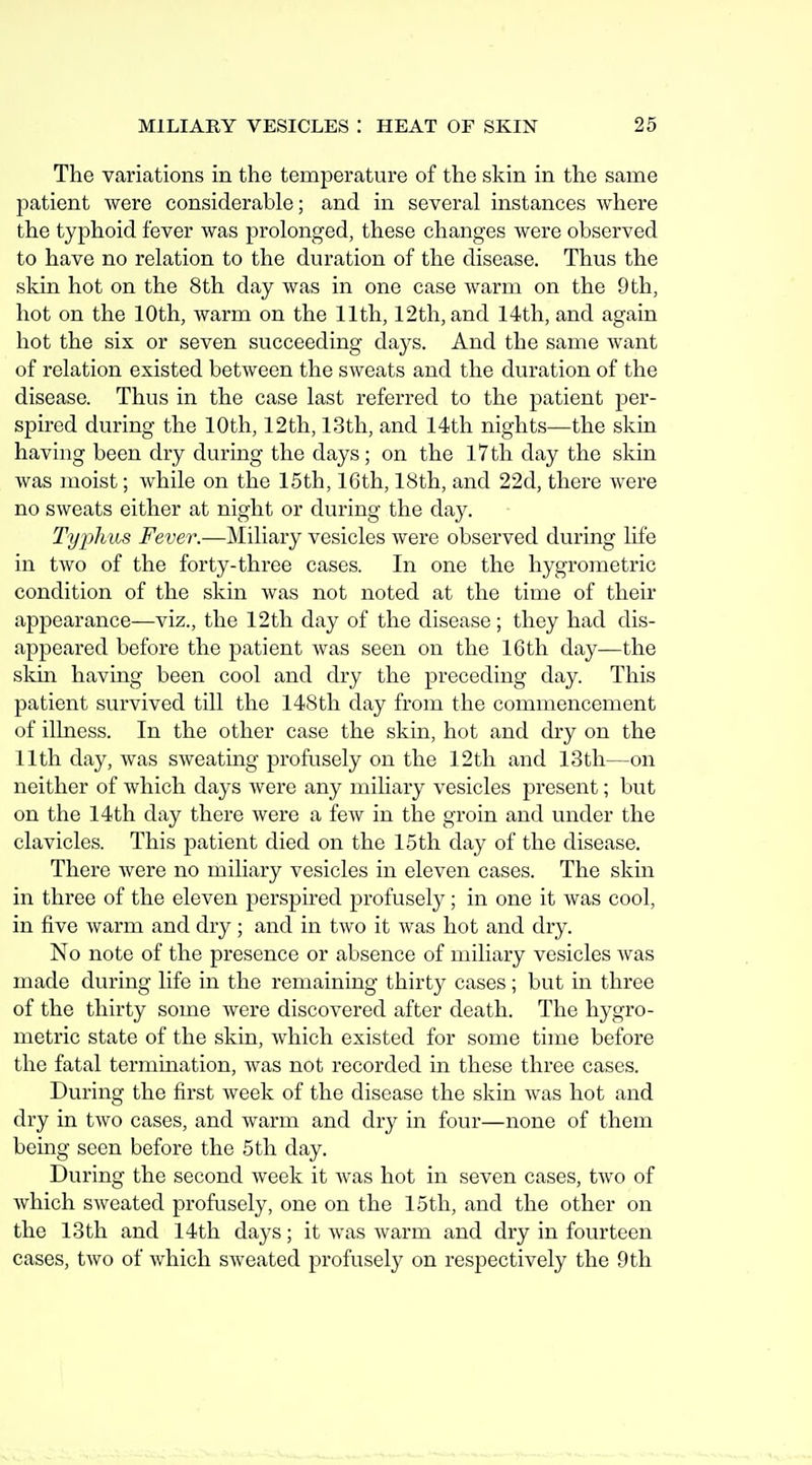 The variations in the temperature of the skin in the same patient were considerable; and in several instances where the typhoid fever was prolonged, these changes were observed to have no relation to the duration of the disease. Thus the skin hot on the 8th day was in one case warm on the 9th, hot on the 10th, warm on the 11th, 12th, and 14th, and again hot the six or seven succeeding days. And the same want of relation existed between the sweats and the duration of the disease. Thus in the case last referred to the patient per- spired during the 10th, 12th, 13th, and 14th nights—the skin having been dry during the days ; on the l7th day the skin was moist; while on the 15th, 16th, 18th, and 22d, there were no sweats either at night or during the day. Typhus Fever.—]\Iiliary vesicles were observed during life in two of the forty-three cases. In one the hygrometric condition of the skin was not noted at the time of their appearance—viz., the 12 th day of the disease ; they had dis- appeared before the patient was seen on the 16th day—the skin having been cool and dry the preceding day. This patient survived till the 148th day from the commencement of illness. In the other case the skin, hot and dry on the 11th day, was sweating profusely on the 12th and 13th—on neither of which days were any miliary vesicles present; but on the 14th day there were a few in the groin and under the clavicles. This patient died on the 15th day of the disease. There were no miliary vesicles in eleven cases. The skin in three of the eleven perspired profusely; in one it was cool, in five warm and dry; and in two it was hot and dry. No note of the presence or absence of miliary vesicles was made during life in the remaining thirty cases; but in three of the thirty some were discovered after death. The hygro- metric state of the skin, which existed for some time before the fatal termination, was not recorded in these three cases. During the first week of the disease the skin was hot and dry in two cases, and warm and dry in four—none of them being seen before the 5th day. During the second week it was hot in seven cases, two of which sweated profusely, one on the 15th, and the other on the 13th and 14th days; it was warm and dry in fourteen cases, two of which sweated profusely on respectively the 9th