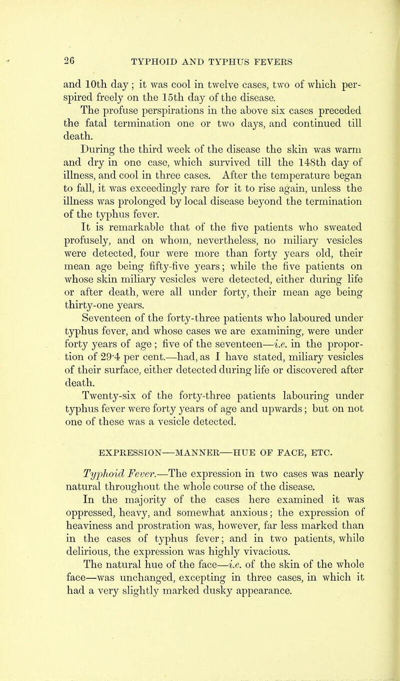 and 10th day ; it was cool in twelve cases, two of which per- spired freely on the 15 th day of the disease. The profuse perspirations in the above six cases preceded the fatal termmation one or two days, and continued till death. During the third week of the disease the skin was warm and dry in one case, which survived till the 148th day of illness, and cool in three cases. After the temperature began to fall, it was exceedingly rare for it to rise again, unless the illness was prolonged by local disease beyond the termination of the typhus fever. It is remarkable that of the five patients who sweated profusely, and on whom, nevertheless, no miliary vesicles were detected, four were more than forty years old, their mean age being fifty-five years; while the five patients on whose skin miliary vesicles were detected, either during life or after death, were all under forty, their mean age being thirty-one years. Seventeen of the forty-three patients who laboured under typhus fever, and whose cases we are examining, were under forty years of age ; five of the seventeen—i.e. in the propor- tion of 29'4 per cent.—had, as I have stated, miliary vesicles of their surface, either detected during life or discovered after death. Twenty-six of the forty-three patients labouring under tjrphus fever were forty years of age and upwards; but on not one of these was a vesicle detected. EXPRESSION—MANNER HUE OF FACE, ETC. Tyjjhoid Fever.—The expression in two cases was nearly natural throughout the whole course of the disease. In the majority of the cases here examined it was oppressed, heavy, and somewhat anxious; the expression of heaviness and prostration was, however, far less marked than in the cases of typhus fever; and in two patients, while delirious, the expression was highly vivacious. The natural hue of the face—i.e. of the skin of the whole face—was unchanged, excepting in three cases, in which it had a very slightly marked dusky appearance.
