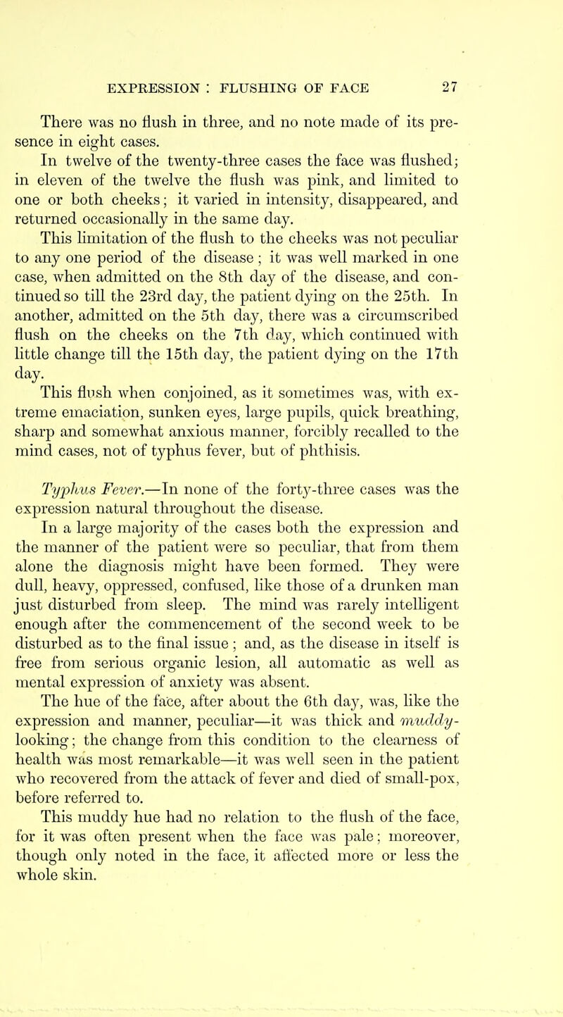 There was no flush in three, and no note made of its pre- sence in eight cases. In twelve of the twenty-three cases the face was flushed; in eleven of the twelve the flush was pink, and limited to one or both cheeks; it varied in mtensity, disappeared, and returned occasionally in the same day. This limitation of the flush to the cheeks was not peculiar to any one period of the disease ; it was well marked in one case, when admitted on the 8th day of the disease, and con- tinued so till the 23rd day, the patient dying on the 25th. In another, admitted on the 5th day, there was a circumscribed flush on the cheeks on the 7 th day, which continued with little change till the 15th day, the patient dying on the 17th day. This flush when conjoined, as it sometimes was, with ex- treme emaciation, sunken eyes, large pupils, quick breathing, sharp and somewhat anxious manner, forcibly recalled to the mind cases, not of typhus fever, but of phthisis. Typhus Fever.—In none of the forty-three cases was the expression natural throughout the disease. In a large majority of the cases both the expression and the manner of the patient were so peculiar, that from them alone the diagnosis might have been formed. They were dull, heavy, oppressed, confused, like those of a drunken man just disturbed from sleep. The mind was rarely intelligent enough after the commencement of the second week to be disturbed as to the final issue ; and, as the disease in itself is free from serious organic lesion, all automatic as well as mental expression of anxiety was absent. The hue of the face, after about the 6th day, was, like the expression and manner, peculiar—it was thick and muddy- looking; the change from this condition to the clearness of health was most remarkable—it was well seen in the patient who recovered from the attack of fever and died of small-pox, before referred to. This muddy hue had no relation to the flush of the face, for it was often present when the face was pale; moreover, though only noted in the face, it affected more or less the whole skin.