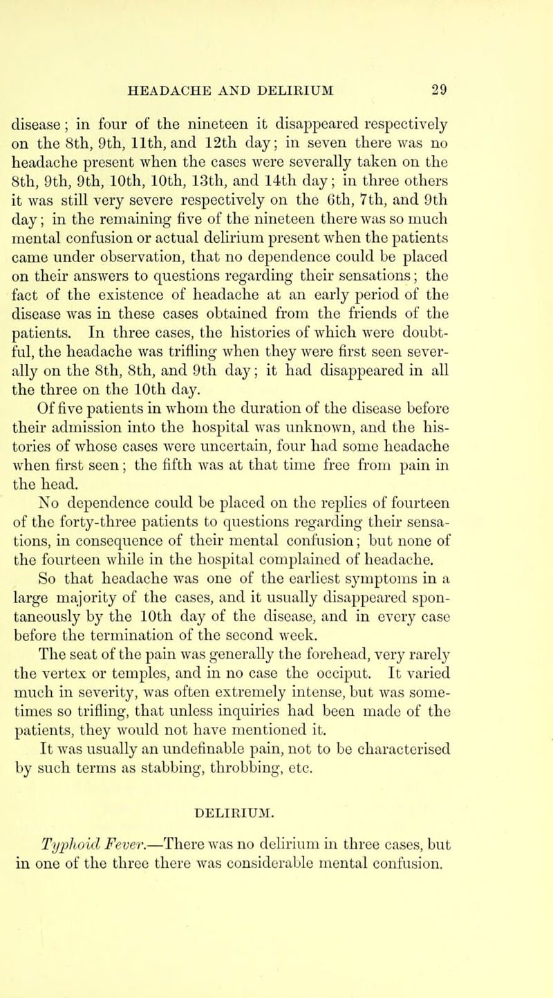 disease; in four of the nineteen it disappeared respectively on the 8th, 9th, 11th, and 12th day; in seven there was no headache present when the cases were severally taken on the 8th, 9th, 9th, 10th, 10th, 13th, and 14th day; in three others it was still very severe respectively on the 6th, 7th, and 9th day; in the remaining five of the nineteen there was so much mental confusion or actual delirium present when the patients came under observation, that no dependence could be placed on their answers to questions regarding their sensations; the fact of the existence of headache at an early period of the disease was in these cases obtained from the friends of the patients. In three cases, the histories of which were doubt- ful, the headache was trifling when they Avere first seen sever- ally on the 8th, 8 th, and 9 th day; it had disappeared in all the three on the 10th day. Of five patients in whom the duration of the disease before their admission into the hospital was unknown, and the his- tories of whose cases were uncertain, four had some headache when first seen; the fifth was at that time free from pain in the head. No dependence could be placed on the replies of fourteen of the forty-three patients to questions regarding their sensa- tions, in consequence of their mental confusion; but none of the fourteen while in the hospital complained of headache. So that headache was one of the earliest symptoms in a large majority of the cases, and it usually disappeared spon- taneously by the 10th day of the disease, and in every case before the termination of the second week. The seat of the pain was generally the forehead, very rarely the vertex or temples, and in no case the occiput. It varied much in severity, was often extremely intense, but Avas some- times so trifling, that unless inquiries had been made of the patients, they would not have mentioned it. It Avas usually an undefinable pain, not to be characterised by such terms as stabbing, throbbing, etc. DELIRIUM. Typhoid Fever.—There Avas no delirium in three cases, but in one of the three there Avas considerable mental confusion.