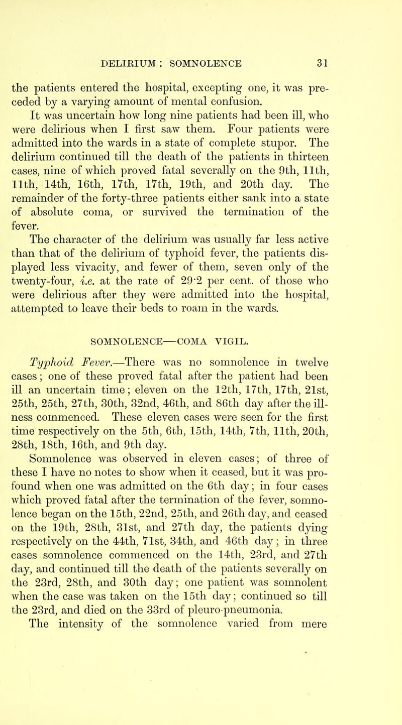 the patients entered the hospital, excepting one, it was pre- ceded by a varying amount of mental confusion. It was uncertain how long nine patients had been ill, who were delirious when I first saw them. Four patients were admitted into the wards in a state of complete stupor. The delirium continued till the death of the patients in thirteen cases, nine of which proved fatal severally on the 9th, 11th, 11th, 14th, 16th, 17th, 17th, 19th, and 20th day. The remainder of the forty-three patients either sank into a state of absolute coma, or survived the termination of the fever. The character of the delirium was usually far less active than that of the delirium of typhoid fever, the patients dis- played less vivacity, and fewer of them, seven only of the twenty-four, i.e. at the rate of 29-2 per cent, of those who were delirious after they were admitted into the hospital, attempted to leave their beds to roam in the wards. SOMNOLENCE—COMA VIGIL. Typhoid Fever.—There was no somnolence in twelve cases; one of these proved fatal after the patient had been ill an uncertain time; eleven on the 12th, 17th, 17th, 21st, 25th, 25th, 27th, 30th, 32nd, 46th, and 86th day after the ill- ness commenced. These eleven cases were seen for the first time respectively on the 5th, 6th, 15th, 14th, 7th, 11th, 20th, 28th, 18th, 16th, and 9th day. Somnolence was observed in eleven cases; of three of these I have no notes to show when it ceased, but it was pro- found when one was admitted on the 6th day; in four cases which proved fatal after the termination of the fever, somno- lence began on the 15th, 22nd, 25th, and 26th day, and ceased on the 19th, 28th, 31st, and 27th day, the patients dying respectively on the 44th, 7lst, 34th, and 46th day; in three cases somnolence commenced on the 14th, 23rd, and 27th day, and continued till the death of the patients severally on the 23rd, 28th, and 30th day; one patient was somnolent when the case was taken on the 15th day; continued so till the 23rd, and died on the 33rd of pleuro pneumonia. The intensity of the somnolence varied from mere