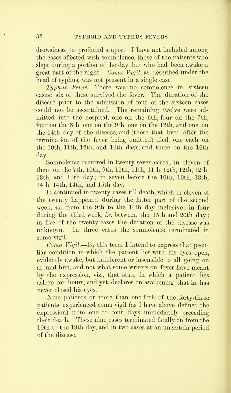 drowsiness to profound stupor. I have not included among the cases affected with somnolence, those of the patients who slept during a portion of the day, but who had been awake a great part of the night. Coma Vigil, as described under the head of typhus, was not present in a single case. Typhus Fever.—There was no somnolence in sixteen cases; six of these survived the fever. The duration of the disease prior to the admission of four of the sixteen cases could not be ascertained. The remaining twelve were ad- mitted into the hospital, one on the 6th, four on the 7th, four on the 8th, one on the 9th, one on the 12th, and one on the 14th day of the disease, and (those that lived after the termination of the fever being omitted) died, one each on the 10th, 11th, 12th, and 14th days, and three on the 16th day. Somnolence occurred in twenty-seven cases; in eleven of them on the 7th, 10th, 9th, 11th, 11th, 11th, 12th, 12th, 12th, 13th, and 13th day; in seven before the 10th, 10th, 13th, 14th, 14th, 14th, and 15th day. It continued in twenty cases till death, which in eleven of the twenty happened during the latter part of the second week, i.e. from the 9th to the 14th day inclusive; in four during the third week, i.e. between the 15th and 20th day; in five of the twenty cases the duration of the disease was unknown. In three cases the somnolence terminated in coma vigil. Coma Vigil.—By this term I intend to express that pecu- liar condition in which the patient lies with his eyes open, evidently awake, but indifferent or msensible to all going on around him, and not what some writers on fever have meant by the expression, viz., that state in which a patient lies asleep for hours, and yet declares on awakening that he has never closed his eyes. Nine patients, or more than one-fifth of the forty-three patients, experienced coma vigil (as I have above defined the expression) from one to four days immediately preceding their death. These nine cases terminated fatally on from the 10th to the 19th day, and in two cases at an uncertain period of the disease.