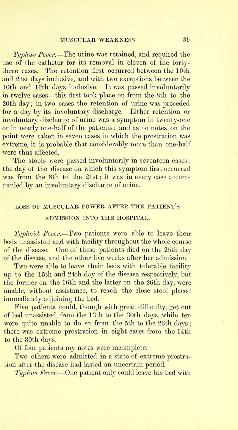 Typhus Fever.—The urine was retained, and required the use of the catheter for its removal in eleven of the forty- three cases. The retention first occurred between the 10th and 21st days inclusive, and with two exceptions between the 10th and 16th days inclusive. It was passed involuntarily in twelve cases—this first took place on from the 8th to the 20th day; in two cases the retention of urine was preceded for a day by its involuntary discharge. Either retention or involuntary discharge of urine was a symptom in twenty-one or in nearly one-half of the patients; and as no notes on the point were taken in seven cases in which the prostration was extreme, it is probable that considerably more than one-half were thus affected. The stools were passed involuntarily in seventeen cases ; the day of the disease on which this symptom first occurred was from the 8th to the 21st; it was in every case accom- panied by an involuntary discharge of urine. LOSS OF MUSCULAR POWER AFTER THE PATIENt's ADMISSION INTO THE HOSPITAL. Typlioid Fever.—Two patients were able to leave their beds unassisted and with facility throughout the whole course of the disease. One of these patients died on the 25th day of the disease, and the other five weeks after her admission. Two were able to leave their beds with tolerable facility up to the 15th and 24th day of the disease respectively, but the former on the 16th and the latter on the 26th day, were unable, without assistance, to reach the close stool placed immediately adjoining the bed. Five patients could, though with great difficulty, get out of bed unassisted, from the 13 th to the 30th days, while ten were quite unable to do so from the 5th to the 26th days ; there was extreme prostration in eight cases from the 14th to the 30th days. Of four patients my notes were incomplete. Two others were admitted in a state of extreme prostra- tion after the disease had lasted an uncertain period. Typhus Fever.—One patient only could leave his bed with