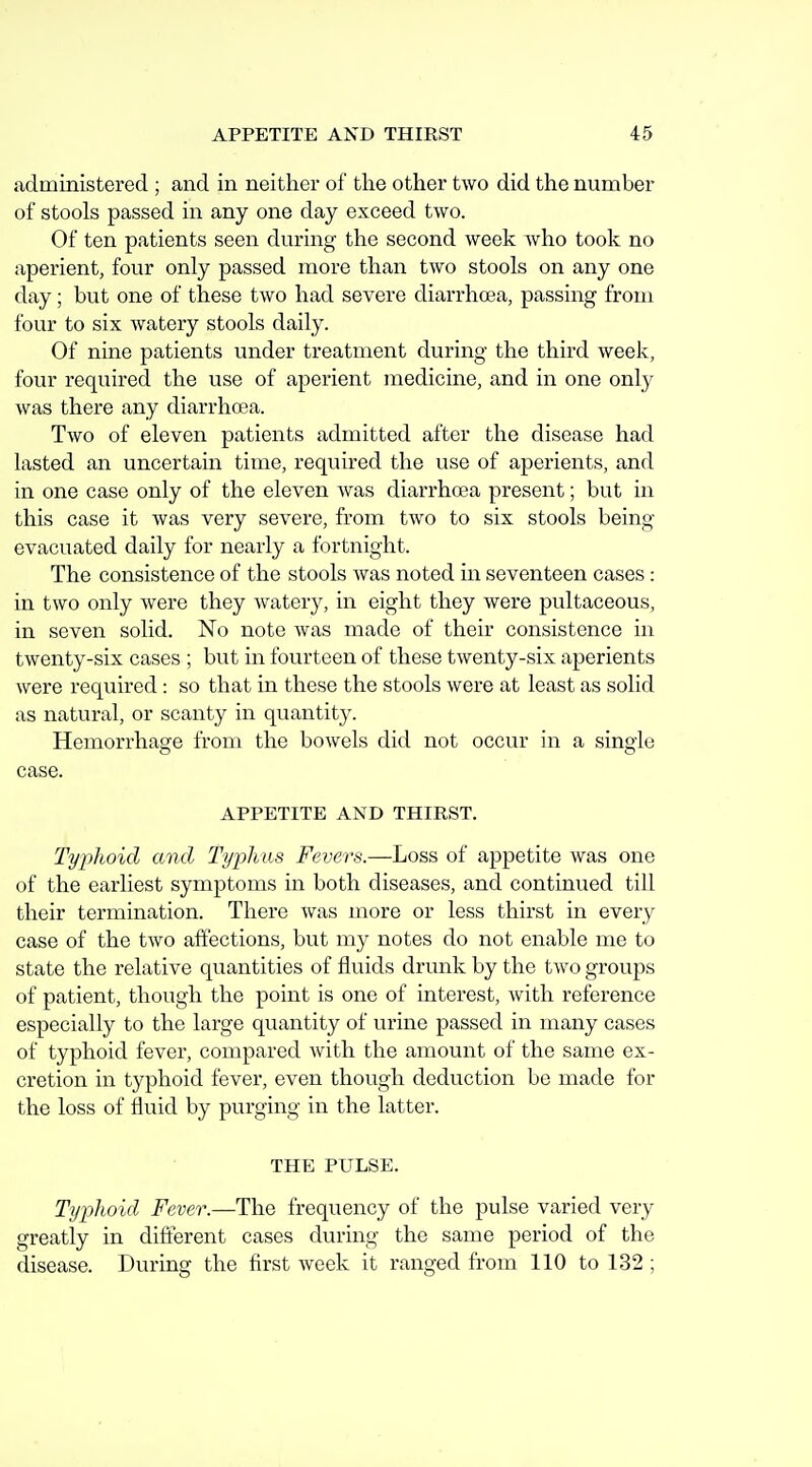 administered ; and in neither of the other two did the number of stools passed in any one day exceed two. Of ten patients seen during the second week who took no aperient, four only passed more than two stools on any one day; but one of these two had severe diarrhcea, passing from four to six watery stools daily. Of nine patients under treatment during the third week, four required the use of aperient medicine, and in one only was there any diarrhoea. Two of eleven patients admitted after the disease had lasted an uncertain time, required the use of aperients, and in one case only of the eleven was diarrhoea present; but in this case it was very severe, from two to six stools being- evacuated daily for nearly a fortnight. The consistence of the stools was noted in seventeen cases: in two only were they watery, in eight they were pultaceous, in seven solid. No note was made of their consistence in twenty-six cases ; but in fourteen of these twenty-six aperients were required: so that in these the stools were at least as solid as natural, or scanty in quantity. Hemorrhage from the bowels did not occur in a single case. APPETITE AND THIRST. Typlioid and TypJms Fevers.—Loss of appetite was one of the earliest symptoms in both diseases, and continued till their termination. There was more or less thirst in every case of the two affections, but my notes do not enable me to state the relative quantities of fluids drunk by the two groups of patient, though the point is one of interest, with reference especially to the large quantity of urine passed in many cases of typhoid fever, compared with the amount of the same ex- cretion in typhoid fever, even though deduction be made for the loss of fluid by purging in the latter. THE PULSE. Typhoid Fever.—The frequency of the pulse varied very greatly in difterent cases during the same period of the disease. During the first week it ranged from 110 to 132 ;