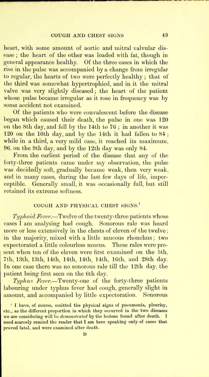 heart, with some amount of aortic and mitral valvular dis- ease ; the heart of the other was loaded with fat, though in general appearance healthy. Of the three cases in which the rise in the pulse was accompanied by a change from irregular to regular, the hearts of two were perfectly healthy ; that of the third was somewhat hypertrophied, and in it the mitral valve was very slightly diseased; the heart of the patient whose pulse became irregular as it rose in frequency was by some accident not examined. Of the patients who were convalescent before the disease began which caused their death, the pulse in one was 120 on the 8th day, and fell by the 14th to 76 ; in another it was 120 on the 10th day, and by the 14th it had fallen to 84 ; while in a third, a very mild case, it reached its maxinuun, 96, on the 9th day, and by the 12th day was only 84. From the earliest period of the disease that any of the forty-three patients came under my observation, the pulse was decidedly soft, gradually became weak, then very weak, and in many cases, during the last few days of life, imper- ceptible. Generally small, it was occasionally full, but still retained its extreme softness. COUGH AND PHYSICAL CHEST SIGNS.^ Typhoid Fever.—Twelve of the twenty-three patients whose cases I am analysing had cough. Sonorous rale was heard more or less extensively in the chests of eleven of the twelve; in the majority, mixed with a little mucous rhonchus ; two expectorated a little colourless mucus. These rales were pre- sent when ten of the eleven were first examined on the 5th, 7th, 13th, 13th, 14th, 14th, 14th, 14th, 16th, and 28th day. In one case there was no sonorous rale till the 12th day, the patient being first seen on the 6th day. Typhus Fever.—Twenty-one of the forty-three patients labouring under typhus fever had cough, generally slight in amount, and accompanied by little expectoration. Sonorous ' I have, of course, omitted the physical signs of pneumonia, pleurisy, etc., as the different proportion in which they occurred in the two diseases we are considering will lie demonstrated by the lesions found after death. I need scarcely remind the reader that I am here speaking only of cases that proved fatal, and were examined after death. D