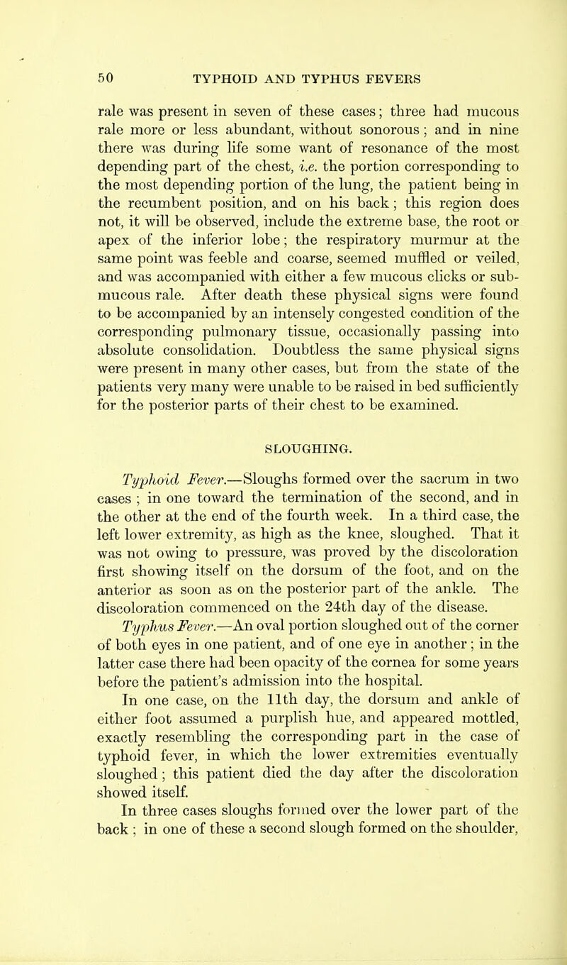 rale was present in seven of these cases; three had mucous rale more or less abundant, without sonorous; and in nine there was during life some want of resonance of the most depending part of the chest, i.e. the portion corresponding to the most depending portion of the lung, the patient being in the recumbent position, and on his back; this region does not, it will be observed, include the extreme base, the root or apex of the inferior lobe; the respiratory murmur at the same point was feeble and coarse, seemed muffled or veiled, and was accompanied with either a few mucous clicks or sub- mucous rale. After death these physical signs were found to be accompanied by an intensely congested condition of the corresponding pulmonary tissue, occasionally passing into absolute consolidation. Doubtless the same physical signs were present in many other cases, but from the state of the patients very many were unable to be raised in bed sufficiently for the posterior parts of their chest to be examined. SLOUGHING. Typhoid Fever.—Sloughs formed over the sacrum in two cases ; in one toward the termination of the second, and in the other at the end of the fourth week. In a third case, the left lower extremity, as high as the knee, sloughed. That it was not owing to pressure, was proved by the discoloration first showing itself on the dorsum of the foot, and on the anterior as soon as on the posterior part of the ankle. The discoloration commenced on the 24th day of the disease. Typhus Fever.—An oval portion sloughed out of the corner of both eyes in one patient, and of one eye in another; in the latter case there had been opacity of the cornea for some years before the patient's admission into the hospital. In one case, on the 11th day, the dorsum and ankle of either foot assumed a purplish hue, and appeared mottled, exactly resembling the corresponding part in the case of typhoid fever, in which the lower extremities eventually sloughed; this patient died the day after the discoloration showed itself. In three cases sloughs formed over the lower part of the back ; in one of these a second slough formed on the shoulder.
