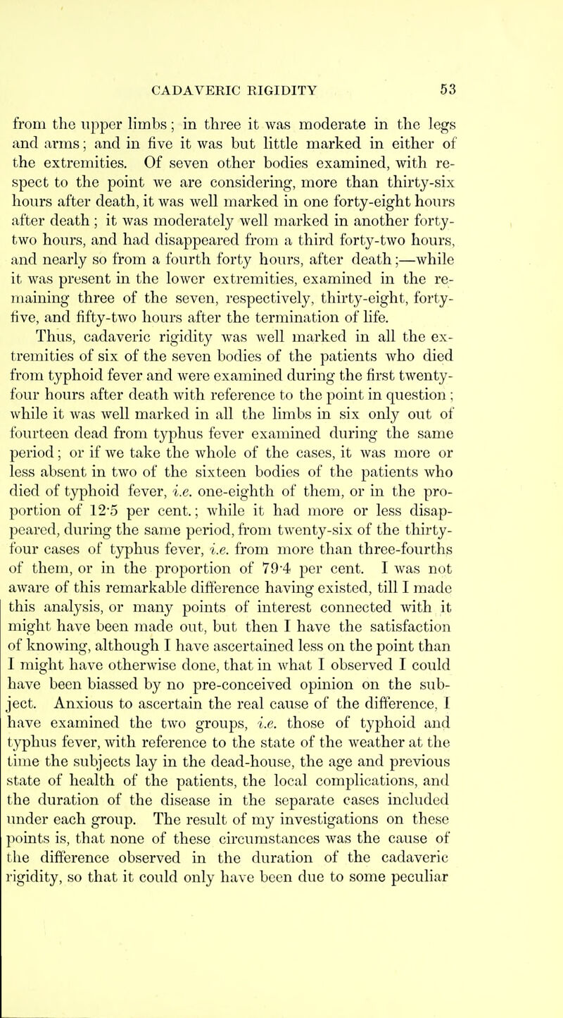 from the upper limbs; in three it was moderate in the legs and arms; and in five it was but little marked in either of the extremities. Of seven other bodies examined, with re- spect to the point we are considering, more than thirty-six hours after death, it was well marked in one forty-eight hours after death ; it was moderately well marked in another forty- two hours, and had disappeared from a third forty-two hours, and nearly so from a fourth forty hours, after death;—while it was present in the lower extremities, examined in the re- maining three of the seven, respectively, thirty-eight, forty- five, and fifty-two hours after the termination of life. Thus, cadaveric rigidity was well marked in all the ex- tremities of six of the seven bodies of the patients who died from typhoid fever and were examined during the first twenty- four hours after death with reference to the point in question ; while it was well marked in all the limbs in six only out of fourteen dead from typhus fever examined during the same period; or if we take the whole of the cases, it was more or less absent in two of the sixteen bodies of the patients who died of typhoid fever, i.e. one-eighth of them, or in the pro- portion of 12-5 per cent.; while it had more or less disap- peared, during the same period, from twenty-six of the thirty- four cases of t3rphus fever, i.e. from more than three-fourths of them, or in the proportion of 79'4 per cent. I was not aware of this remarkable difference having existed, till I made this analysis, or many points of interest connected with it might have been made out, but then I have the satisfaction of knowing, although I have ascertained less on the point than I might have otherwise done, that in what I observed I could have been biassed by no pre-conceived opinion on the sub- ject. Anxious to ascertain the real cause of the difference, I have examined the two groups, i.e. those of typhoid and typhus fever, with reference to the state of the weather at the time the subjects lay in the dead-house, the age and previous state of health of the patients, the local complications, and the duration of the disease in the separate cases included under each group. The result of my investigations on these ])oints is, that none of these circumstances was the cause of the difference observed in the duration of the cadaveric I'igidity, so that it could only have been due to some peculiar