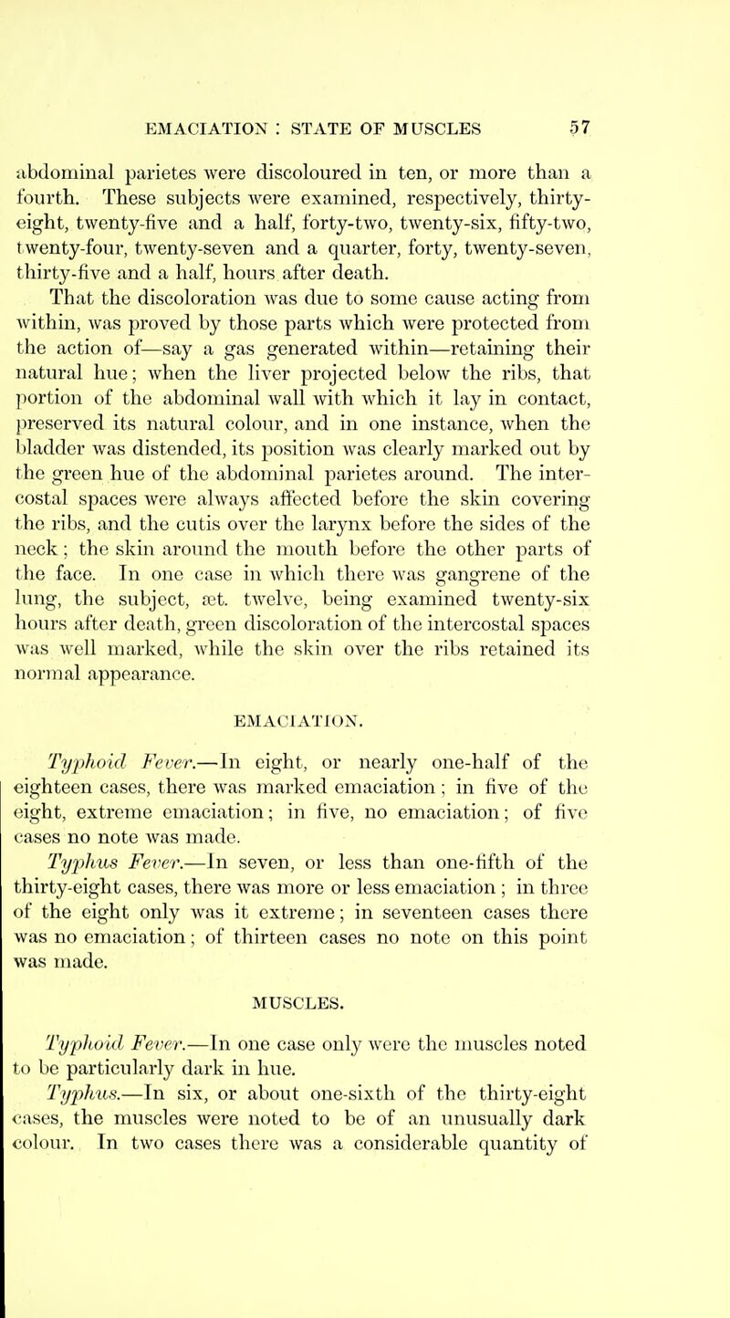 jibdominal parietes were discoloured in ten, or more than a fourth. These subjects were examined, respectively, thirty- eight, twenty-five and a half, forty-two, twenty-six, fifty-two, twenty-four, twenty-seven and a quarter, forty, twenty-seven, thirty-five and a half, hours after death. That the discoloration Avas due to some cause acting from Avithin, was proved by those parts which Avere protected from the action of—say a gas generated Avithin—retaining their natural hue; Avhen the liver projected beloAv the ribs, that portion of the abdominal Avail Avith Avhich it lay in contact, j)reserved its natural colour, and in one instance, Avhen the bladder Avas distended, its position Avas clearly marked out by the green hue of the abdominal parietes around. The inter- costal spaces Avere ahvays affected before the skin covering the ribs, and the cutis over the larynx before the sides of the neck; the skin around the mouth before the other parts of the face. In one case in Avhicli there Avas gangrene of the lung, the subject, ast. tAvelve, being examined tAventy-six hours after death, green discoloration of the intercostal spaces Avas Avell marked, Avhile the skin over the ribs retained its normal appearance. EMACIATIOX. Typhoid Fever.—In eight, or nearly one-half of the eighteen cases, there Avas marked emaciation; in five of the eight, extreme emaciation; in five, no emaciation; of fi^-e cases no note Avas made. Ty2)hus Fever.—In seven, or less than one-fifth of the thirty-eight cases, there Avas more or less emaciation ; in three of the eight only Avas it extreme; in seventeen cases there Avas no emaciation; of thirteen cases no note on this point was made. MUSCLES. Typhoid Fever.—In one case only Avere the nmscles noted to be particularly dark in hue. 'Typhus.—In six, or about one-sixth of the thirty-eight cases, the muscles were noted to be of an unusually dark colour. In two cases there Avas a considerable quantity of